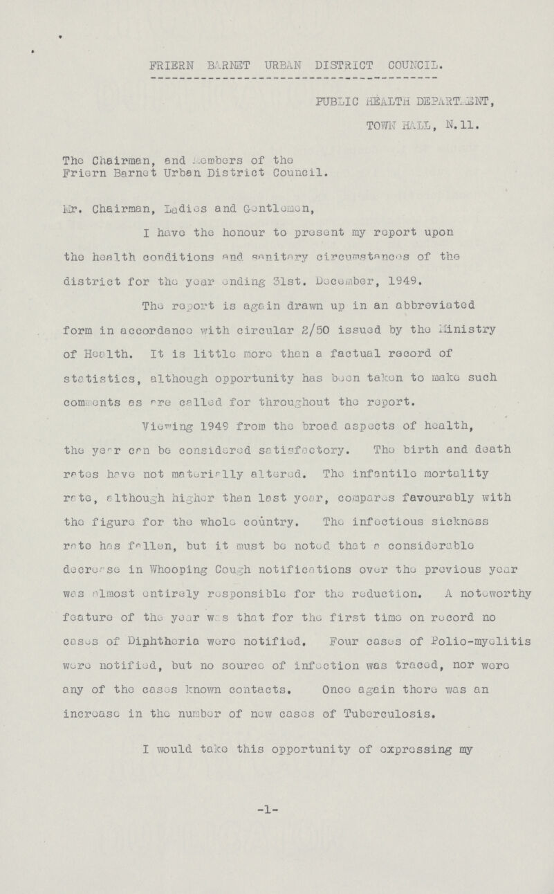 FRIERN BARNET URBAN DISTRICT COUNCIL. PUBLIC HEALTH DEPARTMENT, TOWN HALL, N.11. The Chairman, and Members of the Friern Barnet Urban District Council. Mr. Chairman, Ladies and Gentlemen, I have the honour to present my report upon the health conditions and sanitary circumstances of the district for the year ending 31st. December, 1949. The report is again drawn up in an abbreviated form in accordance with circular 2/50 issued by the Ministry of Health. It is little more than a factual record of statistics, although opportunity has been taken to make such comments as are called for throughout the report. Viewing 1949 from the broad aspects of health, the year can be considered satisfactory. The birth and death rates have not materially altered. The infantile mortality rate, although higher than last year, compares favourably with the figure for the whole country. The infectious sickness rate has fallen, but it must bo noted that a considerable decrease in Whooping Cough notifications over the previous year was almost entirely responsible for the reduction. A noteworthy feature of the year was that for the first time on record no casus of Diphtheria were notified. Four cases of Polio-myelitis were notified, but no source of infection was traced, nor were any of the cases known contacts. Once again there was an increase in the number of new cases of Tuberculosis. I would take this opportunity of expressing my 1