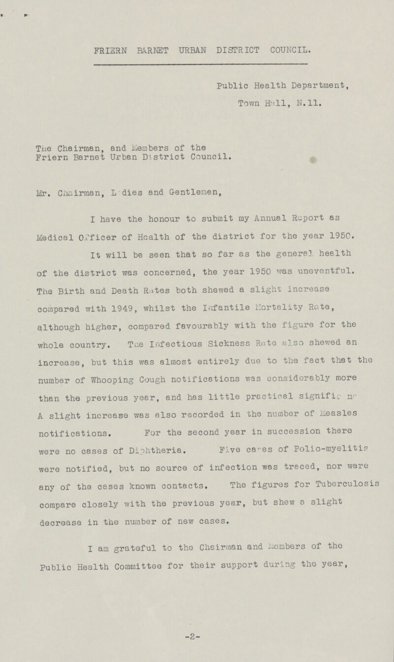 FRIERN BARNET URBAN DISTRICT COUNCIL. Public Health Department, Town Hall, N.11. The Chairman, and Members of the Friern Barnet Urban District Council. Mr. Chairman, Ladies and Gentlemen, I have the honour to submit my Annual Report as Medical Officer of Health of the district for the year 1950. It will be seen that so far as the general, health of the district was concerned, the year 1950 was uneventful. The Birth and Death Rites both shewed a slight increase compared with 1949, whilst the Infantile Mortality Rate, although higher, compared favourably with the figure for the whole country. The Infectious Sickness Rate also shewed an increase, but this was almost entirely due to the fact that the number of Whooping Cough notifications was considerably more than the previous year, and has little prectieal significance. A slight increase was also recorded in the number of Measles notifications. For the second year in succession there were no cases of Diphtheria. Five cases of Polio-myelitis were notified, but no source of infection was traced, nor were any of the cases known contacts. The figures for Tuberculosis compare closely with the previous year, but shew a slight decrease in the number of new cases. I am grateful to the Chairman and Members of the Public Health Committee for their support during the year, -2-