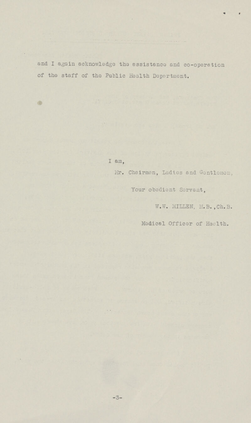 and I again acknowledge the assistance and co-operation of the staff of the Public Health Department. I am, Mr. Chairman, Ladies and Gentlemen, Your obedient Servant, W.W. MILLEN, M.B. ,Ch.B. Medical Officer of Health. -3-