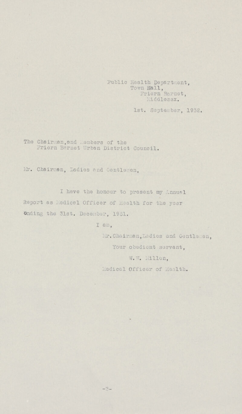 Public Health Department, Town Hall, Fr i e r n 3a rnet, Middlesex. 1st. Septe. ber, 1952. The Chair.:an,and embers of the Friern Bernet Urban District Council. Lr. Chairman, Ladies and Gentle en, I have the honour to present my Annual Report as ..edical Officer of Health for the year onding the 31st, December, 1951. I am, I_r. Chairman,Ladies and Gentle en, Your obedient servant, W...illen, 1 .edical Officer of Health.