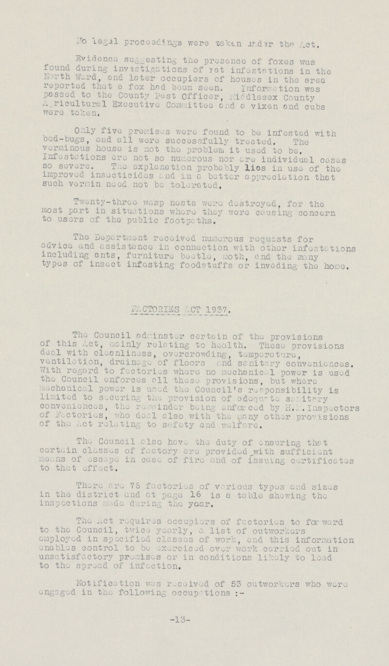 No legal proceedings were taken under the Act. Evidence suggesting the presence of foxes was found during investigations of rat infestations in the North Ward, and later occupiers of houses in the area reported that a fox had been soon. Information was passed to the County Pest Officer, Middlesex County Agricultural Executive Committee and a vixen and cubs were token. Only five premises were found to be infested with bed-bugs, and all were successfully treated. The verminous house is not the problem it used to be. Infestations are not so numerous nor are individual cases so severe. The explanation probably lies in use of the improved insecticides and in a better appreciation that such vermin need not be tolerated. Twenty-three wasp nests were destroyed, for the most part in situations where they were causing concern to users of the public footpaths. The Department received numerous requests for advice and assistance in connection with other infestations including ants, furniture beetle, moth, and the many types of insect infesting foodstuffs or invading the home. FACTORIES ACT 1937. The Council administer certain of the provisions of this Act, mainly relating to health. These provisions deal with cleanliness, overcrowding, temperature, ventilation, drainage of floors. And sanitary conveniences. With regard to factories where no mechanica1 power is used the Council enforces all these provisions, but where mechanical power is used the Council's responsibility is limited to securing the provision of adequate sanitary conveniences, the remainder being enforced by H, K. Inspectors of Factories, who dea1 also with the many other provisions of the Act relating to safety and welfare. The Council also have the duty of ensuring that certain classes of factory are provided with sufficient means of escape in case of fire and of issuing certificates to that effect. There are 76 factories of various types and sizes in the district and at page 16 is a table showing the inspections made during the year. The Act requires occupiers of factories to forward to the Council, twice yearly, a list of outworkers employed in specified classes of work, and this information enables control to be exercised over work carried out in unsatisfactory promises or in conditions likely to load to the spread of infection. Notification was received of 53 outworkers who were engaged in the following occupations -13-