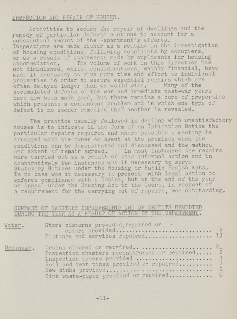 INSPECTION AND REPAIR OF HOUSES. Activities to secure the repair of dwellings and the remedy of particular defects continue to account for a substantial amount of the Department's efforts. Inspections are made either as a routine in the investigation of housing conditions, following complaints by occupiers, or as a result of statements made by applicants for housing accommodation. The volume of work in this direction has not diminished, whilst considerations, mainly financial, have made it necessary to five more time and effort to individual properties in order to secure essential repairs which are often delayed longer than we would wish. Many of the accumulated defects of the war and immediate post-war years have now been made good, but there remains a core of properties which presents a continuous problem and in which one type of defect is no sooner remedied than another is revealed. The practice usually followed in dealing with unsatisfactory houses is to indicate in the form of an Intimation Notice the particular repairs required and where possible a meeting is arranged with the owner or agent at the premises when the conditions can be demonstrated and discussed and the method and extent of repair agreed. In most instances the repairs were carried out as a result of this informal action and in comparatively few instances was it necessary to serve Statutory Notices under the Housing or Public Health Acts. In no case was it necessary to proceed with legal action to enforce compliance with a Notice, but at the end of the year an Appeal under the Housing Act to the Court, in respect of a requirement for the carrying out of repairs, was outstanding. SUMMARY OF SANITARY IMPROVEMENTS AND OF DEFECTS REMEDIED DURING THE YEAR AS A RESULT OF ACTION BY THE DEPARTMENT. Water. Store cisterns provided,repaired or covers provided 5 Fittings and services repaired 13 Drainage. Drains cleared or repaired 21 Inspection chambers reconstructed or repaired 2 Inspection covers provided 3 Soil and vent pipes provided or repaired 2 New sinks provided 2 Sink waste-pipes provided or repaired 6 -11-