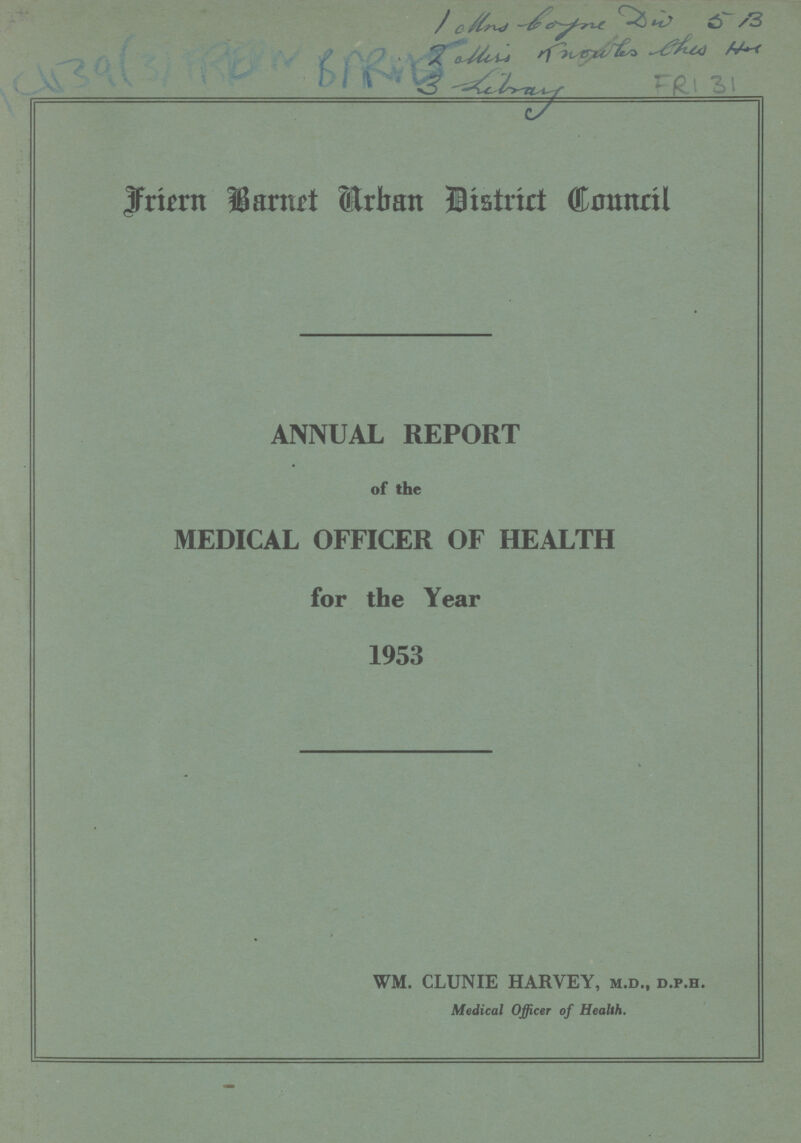 C1139(3) FROM BARNS 1 Mrs boyne D W 5 B 2 Miss knowls this Hor 3 Library FRI 31 Friern Barnet Urban District Council ANNUAL REPORT of the MEDICAL OFFICER OF HEALTH for the Year 1953 WM. CLUNIE HARVEY, m.d., d.p.h. Medical Officer of Health.