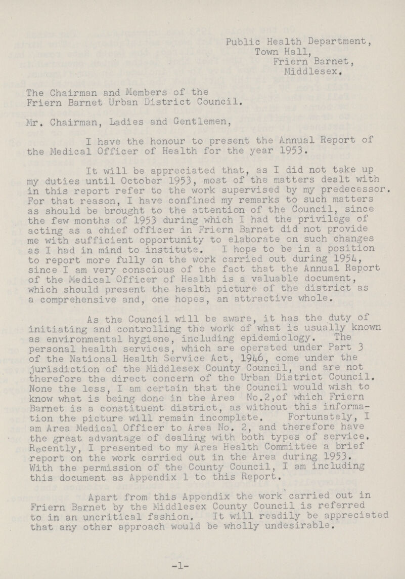 Public Health Department, Town Hall, Friern Barnet, Middlesex. The Chairman and Members of the Friern Barnet Urban District Council. Mr. Chairman, Ladies and Gentlemen, I have the honour to present the Annual Report of the Medical Officer of Health for the year 1953. It will be appreciated that, as I did not take up my duties until October 1953, most of the matters dealt with in this report refer to the work supervised by my predecessor. For that reason, I have confined my remarks to such matters as should be brought to the attention of the Council, since the few months of 1953 during which I had the privilege of acting as a chief officer in Friern Barnet did not provide me with sufficient opportunity to elaborate on such changes as I had in mind to institute. I hope to be in a position to report more fully on the work carried out during 1954, since I am very conscious of the fact that the Annual Report of the Medical Officer of Health is a valuable document, which should present the health picture of the district as a comprehensive and, one hopes, an attractive whole. As the Council will be aware, it has the duty of initiating and controlling the work of what is usually known as environmental hygiene, including epidemiology. The personal health services, which are operated under Part 3 of the National Health Service Act, 1946, come under the jurisdiction of the Middlesex County Council, and are not therefore the direct concern of the Urban District Council. None the less, I am certain that the Council would wish to know what is being done in the Area No.2,of which Friern Barnet is a constituent district, as without this informa tion the picture will remain incomplete. Fortunately, I am Area Medical Officer to Area No. 2, and therefore have the great advantage of dealing with both types of service. Recently, I presented to my Area Health Committee a brief report on the work carried out in the Area during 1953. With the permission of the County Council, I am including this document as Appendix 1 to this Report. Apart from this Appendix the work carried out in Friern Barnet by the Middlesex County Council is referred to in an uncritical fashion. It will readily be appreciated that any other approach would be wholly undesirable. -1-