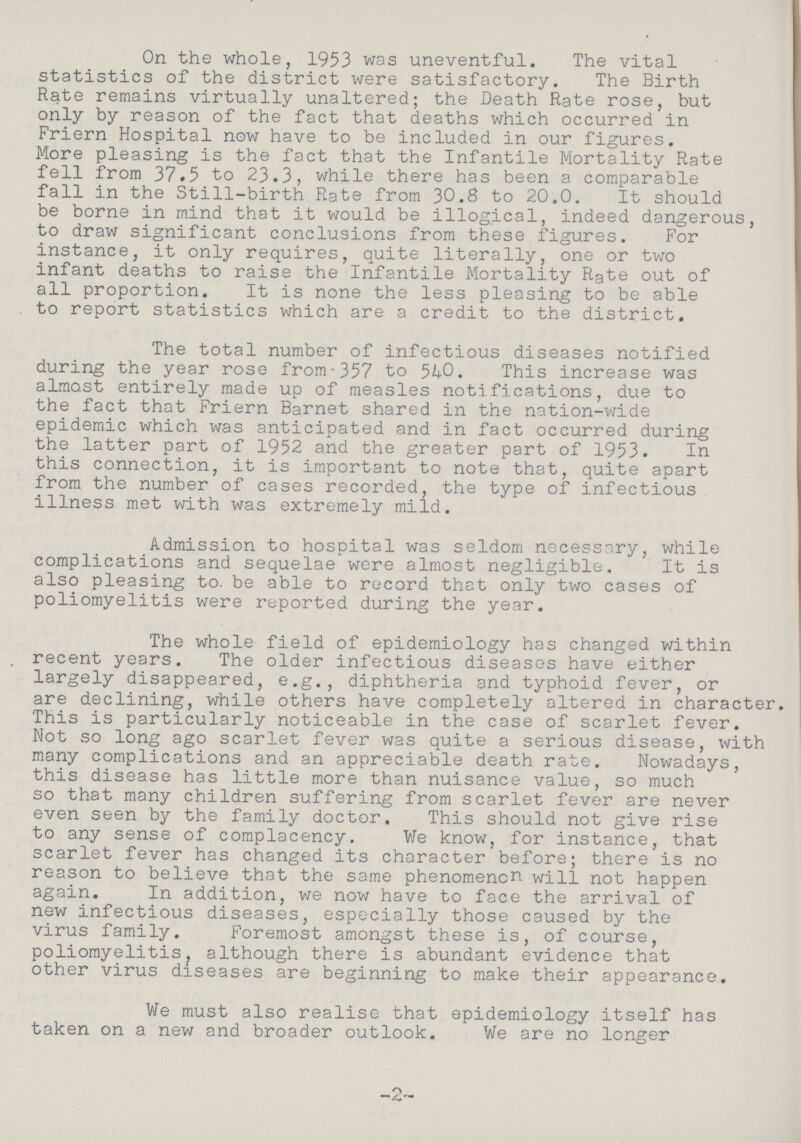 On the whole, 1953 was uneventful. The vital statistics of the district were satisfactory. The Birth Rate remains virtually unaltered; the Death Rate rose, but only by reason of the fact that deaths which occurred in Friern Hospital now have to be included in our figures. More pleasing is the fact that the Infantile Mortality Rate fell from 37.5 to 23.3, while there has been a comparable fall in the Still-birth Rate from 30.8 to 20.0. It should be borne in mind that it would be illogical, indeed dangerous, to draw significant conclusions from these figures. For instance, it only requires, quite literally, one or two infant deaths to raise the Infantile Mortality Rate out of all proportion. It is none the less pleasing to be able to report statistics which are a credit to the district. The total number of infectious diseases notified during the year rose from 357 to 540. This increase was almost entirely made up of measles notifications, due to the fact that Friern Barnet shared in the nation-wide epidemic which was anticipated and in fact occurred during the latter part of 1952 and the greater part of 1953. In this connection, it is important to note that, quite apart from the number of cases recorded, the type of infectious illness met with was extremely mild. Admission to hospital was seldom necessary, while complications and sequelae were almost negligible. It is also pleasing to. be able to record that only two cases of poliomyelitis were reported during the year. The whole field of epidemiology has changed within recent years. The older infectious diseases have either largely disappeared, e.g., diphtheria and typhoid fever, or are declining, while others have completely altered in character. This is particularly noticeable in the case of scarlet fever. Not so long ago scarlet fever was quite a serious disease, with many complications and an appreciable death rate. Nowadays, this disease has little more than nuisance value, so much so that many children suffering from scarlet fever are never even seen by the family doctor. This should not give rise to any sense of complacency. We know, for instance, that scarlet fever has changed its character before; there is no reason to believe that the same phenomenon will not happen again. In addition, we now have to face the arrival of new infectious diseases, especially those caused by the virus family. Foremost amongst these is, of course, poliomyelitis, although there is abundant evidence that other virus diseases are beginning to make their appearance. We must also realise that epidemiology itself has taken on a new and broader outlook. We are no longer -2-