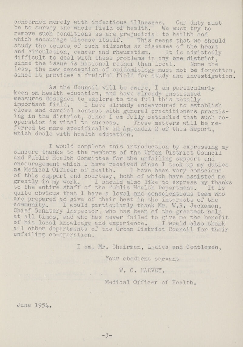 concerned merely with infectious illnesses. Our duty must be to survey the whole field of health. We must try to remove such conditions as are prejudicial to health and which encourage disease itself. This means that we should study the causes, of such ailments as diseases of the heart and circulation, cancer and rheumatism. It is admittedly difficult to deal with these problems in any one district, since the issue is national rather than local. None the less, the new conception of epidemiology must not be forgotten since it provides a fruitful field for study and investigation As the Council will be aware, I am particularly keen on health education, and have already instituted measures designed to explore to the full this totally important field.' I have already endeavoured to establish close and cordial contact with general practitioners practis ing in the district, since I am fully satisfied that such co operation is vital to success. These matters will be re ferred to more specifically in Appendix 2 of this Report, which deals with health education. I would complete this introduction by expressing my sincere thanks to the members of the Urban District Council and Public Health Committee for the unfailing support and encouragement which I have received since I took up my duties as Medical Officer of Health. I have been very conscious of this support and courtesy, both of which have assisted me greatly in my work. I should also like to express my thanks to the entire staff of the Public Health Department. It is quite obvious that I have a loyal and conscientious team who are prepared to give of their best in the interests of the community. I would particularly thank Mr. W.R. Jackaman, Chief Sanitary Inspector, who has been of the greatest help at all times, and who has never failed to give me the benefit of his local knowledge and experience. I would also thank all other departments of the Urban District Council for their unfailing co-operation. I am, Mr. Chairman, Ladies and Gentlemen, Your obedient servant W. C. HARVEY. Medical Officer of Health. June 1954. -3-