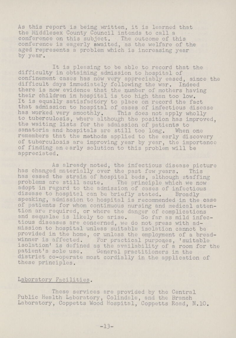 As this report is being written, it is learned that the Middlesex County Council intends to call a conference on this subject. The outcome of this conference is eagerly awaited, as the welfare of the aged represents a problem which is increasing year by year. It is pleasing to be able to record that the difficulty in obtaining admission to hospital of confinement cases has now very appreciably eased, since the difficult days immediately following the war. Indeed there is now evidence that the number of mothers having their children in hospital is too high than too low. It is equally satisfactory to place on record the fact that admission to hospital of cases of infectious disease has worked very smoothly. This does not apply wholly to tuberculosis, where although the position has improved, the waiting lists for the admission of patients to sanatoria and hospitals are still too long. When one remembers that the methods applied to the early discovery of tuberculosis are improving year by year, the importance of finding an early solution to this problem will be appreciated. As already noted, the infectious disease picture has changed materially over the past few years. This has eased the strain of hospital beds, although staffing problems are still acute. The principle which we now adopt in regard to the admission of cases of infectious disease to hospital can be briefly stated. Broadly speaking, admission to hospital is recommended in the case of patients for whom continuous nursing and medical atten tion are required, or where the danger of complications and sequalae is likely to arise. So far as mild infec tious diseases are concerned, we do not press with ad mission to hospital unless suitable isolation cannot be provided in the home, or unless the employment of a bread winner is affected. For practical purposes, 'suitable isolation' is defined as the availability of a room for the patient's sole use. General practitioners in the district co-operate most cordially in the application of these principles. Laboratory Facilities. These services are provided by the Central Public Health Laboratory, Colindale, and the Branch Laboratory, Coppetts Wood Hospital, Coppetts Road, N.10. -13-