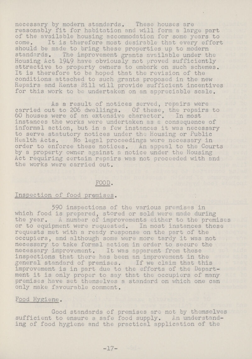 17 necessary by modern standards. These houses are reasonably fit for habitation and will form a large part of the available housing accommodation for some years to come. It is therefore most desirable that every effort should be made to bring these properties up to modern standards. The improvement grants available under the Housing Act 1949 have obviously not proved sufficiently attractive to property owners to embark on such schemes. It is therefore to be hoped that the revision of the conditions attached to such grants proposed in the new Repairs and Rents Bill will provide sufficient incentives for this work to be undertaken on an appreciable scale. As a result of notices served, repairs were carried out to 206 dwellings. Of these, the repairs to 60 houses were of an extensive character. In most instances the works were undertaken as a consequence of informal action, but in a few instances it was necessary to serve statutory notices under the Housing or Public Health Acts. No legal proceedings were necessary in order to enforce these notices. An appeal to the Courts by a property owner against a notice under the Housing Act requiring certain repairs was not proceeded with and the works were carried out. FOOD. Inspection of food premises. 590 inspections of the various premises in which food is prepared, stored or sold were made during the year. A number of improvements either to the premises or to equipment were requested. In most instances these requests met with a ready response on the part of the occupiers, and although some were more tardy it was not necessary to take formal action in order to secure the necessary improvement. It was apparent from these inspections that there has been an improvement in the general standard of premises. If we claim that this improvement is in part due to the efforts of the Depart ment it is only proper to say that the occupiers of many premises have set themselves a standard on which one can only make favourable comment. Food Hygiene. Good standards of premises are not by themselves sufficient to ensure a safe food supply. An understand ing of food hygiene and the practical application of the