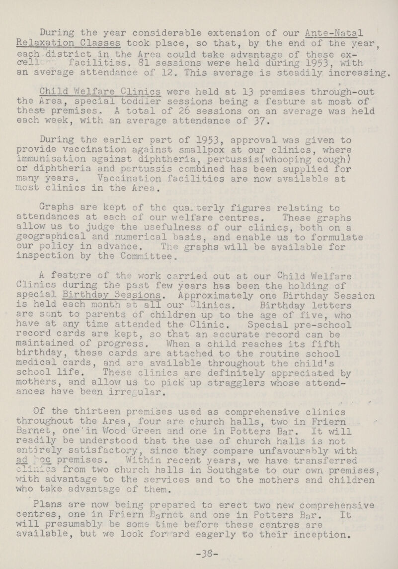 During the year considerable extension of our Ante-Natal Relaxation Classes took place, so that, by the end of the year, each district in the Area could take advantage of these ex cell facilities. 81 sessions were held during 1953, with an average attendance of 12. This average is steadily increasing. > Child Welfare Clinics were held at 13 premises through-out the Area, special toddler sessions being a feature at most of these premises, A total of 26 sessions on an average was held each week, with an average attendance of 37. During the earlier part of 1953, approval was given to provide vaccination against smallpox at our clinics, where immunisation against diphtheria, pertussis(whooping cough) or diphtheria and pertussis combined has been supplied for many years. Vaccination facilities are now available at most clinics in the Area. Graphs are kept of the quarterly figures relating to attendances at each of our welfare centres. These graphs allow us to judge the usefulness of our clinics, both on a geographical and numerical basis, and enable us to formulate our policy in advance. The graphs will be available for inspection by the Committee. A feature of the work carried out at our Child Welfare Clinics during the past few years has been the holding of special Birthday Sessions. Approximately one Birthday Session is held each month at all our Clinics. Birthday letters are sent to parents of children up to the age of five, who have at any time attended the Clinic. Special pre-school record cards are kept, so that an accurate record can be maintained of progress. When a child reaches its fifth birthday, these cards are attached to the routine school medical cards, and are available throughout the child's school life. These clinics are definitely appreciated by mothers, and allow us to pick up stragglers whose attend ances have been irregular. Of the thirteen premises used as comprehensive clinics throughout the Area, four are church halls, two in Friern Barnet, one in Wood Green and one in Potters Bar. It will readily be understood that the use of church halls is not entirely satisfactory, since they compare unfavourably with ad premises. Within recent years, we have transferred clinics from two church halls in Southgate to our own premises, with advantage to the services and to the mothers and children who take advantage of them. Plans are now being prepared to erect two new comprehensive centres, one in Friern Barnet and one in Potters Bar. It will presumably be some time before these centres are available, but we look for ard eagerly to their inception. -38-