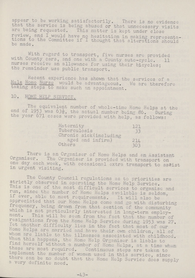 appear to be working satisfactorily. There is no evidence that the service is being abused or that unnecessary visits are being requested. This matter is kept under close review, and I would have no hesitation in making representa tions to the Committee if I thought that alterations should be made. With regard to transport, five nurses are provided with County cars, and one with a County auto-cycle. 11 nurses receive an allowance for using their bicycles; the remainder use public transport. Recent experience has shown that the services of a Male Home Nurse would be advantageous. We are therefore taking steps to make such an appointment. 10. HOME HELP SERVICE. The equivalent number of whole-time Home Helps at the end of 1953 was 63½, the actual number being 86. During the year 671 cases were provided with help, as follows: Maternity 121 Tuberculosis 33 Chronic sick(including aged and infirm) 214 Others 303 There is an Organiser of Home Helps and an Assistant Organiser. The Organiser is provided with transport on one day each week, with occasional extra transport to assist in urgent visiting. The County Council regulations as to priorities are strictly observed in operating the Home Help Service. This is one of the most difficult services to organise and run, since the number of Home Helps available is seldom, if ever, able to meet requirements. It will also be appreciated that our Home Helps come and go with disturbing frequency, being drawn from that section of the community which is not particularly interested in long-term employ ment. This will be seen from the fact that the number of resignations from the Home Help Service during 1953 was 27. Yet another difficulty lies in the fact that most of our Home Helps are married and have their own children, all of whom are liable to the illnesses associated with childhood. When this happens, the Home Help Organiser is liable to find herself without a number of Home Helps, at a time when these are most required. Continuous steps are taken to implement the number of women used in this service, since there can be no doubt that the Home Help Service does supply a very definite need. -43-