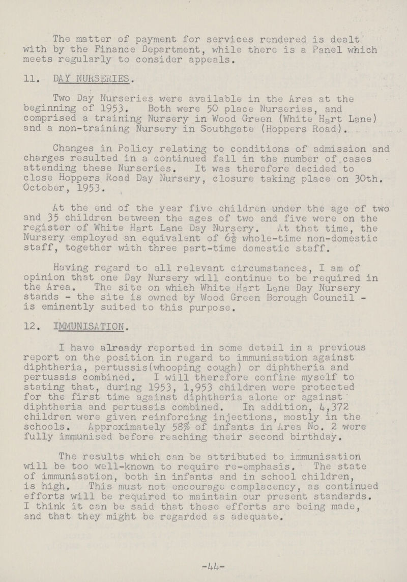 The matter of payment for services rendered is dealt with by the Finance Department, while there is a Panel which meets regularly to consider appeals. 11. DAY NURSERIES. Two Day Nurseries were available in the Area at the beginning of 1953. Both were 50 place Nurseries, and comprised a training Nursery in Wood Green (White Hart Lane) and a non-training Nursery in Southgate (Hoppers Road). Changes in Policy relating to conditions of admission and charges resulted in a continued fall in the number of.cases attending these Nurseries. It was therefore decided to close Hoppers Road Day Nursery, closure taking place on 30th. October, 1953. At the end of the year five children under the age of two and 35 children between the ages of two and five were on the register of White Hart Lane Day Nursery. At that time, the Nursery employed an equivalent of 6½ whole-time non-domestic staff, together with three part-time domestic staff. Having regard to all relevant circumstances, I am of opinion that one Day Nursery will continue to be required in the Area. The site on which White Hgrt Lane Day Nursery stands - the site is owned by Wood Green Borough Council is eminently suited to this purpose. 12. IMMUNISATION. I have already reported in some detail in a previous report on the position in regard to immunisation against diphtheria, pertussis(whooping cough) or diphtheria and pertussis combined, I will therefore confine myself to stating that, during 1953, 1,953 children were protected for the first time against diphtheria alone or against ' diphtheria and pertussis combined. In addition, 4,372 children were given reinforcing injections, mostly in the schools. Approximately 58% of infants in Area No. 2 were fully immunised before reaching their second birthday. The results which can be attributed to immunisation will be too well-known to require re-emphasis. The state of immunisation, both in infants and in school children, is high. This must not encourage complacency, as continued efforts will be required to maintain our present standards. I think it can be said that these efforts are being made, and that they might be regarded as adequate. -44-
