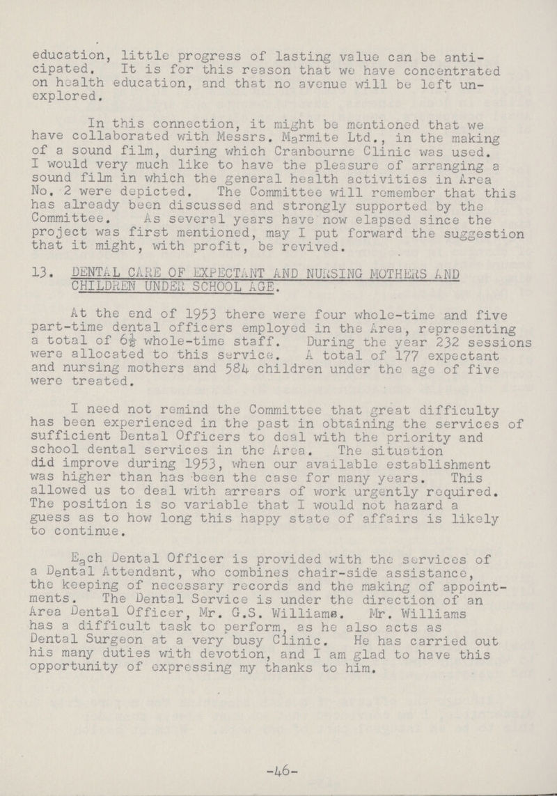 education, little progress of lasting value can be anti cipated. It is for this reason that we have concentrated on health education, and that no avenue will be left un explored. In this connection, it might be mentioned that we have collaborated with Messrs. Marmite Ltd., in the making of a sound film, during which Cranbourne Clinic was used. I would very much like to have the pleasure of arranging a sound film in which the general health activities in Area No. 2 were depicted. The Committee will remember that this has already been discussed and strongly supported by the Committee. As several years have now elapsed since the project was first mentioned, may I put forward the suggestion that it might, with profit, be revived. 13. DENTAL CARE OF EXPECTANT AND NURSING MOTHER AND CHILDREN UNDER SCHOOL AGE. At the end of 1953 there were four whole-time and five part-time dental officers employed in the Area, representing a total of 6½ whole-time staff. During the year 232 sessions were allocated to this service. A total of 177 expectant and nursing mothers and 584 children under the age of five were treated. I need not remind the Committee that great difficulty has been experienced in the past in obtaining the services of sufficient Dental Officers to deal with the priority and school dental services in the Area. The situation did improve during 1953, when our available establishment was higher than has been the case for many years. This allowed us to deal with arrears of work urgently required. The position is so variable that I would not hazard a guess as to how long this happy state of affairs is likely to continue. Each Dental Officer is provided with the services of a Dental Attendant, who combines chair-side assistance, the keeping of necessary records and the making of appoint ments. The Dental Service is under the direction of an Area Dental Officer, Mr. G.S. Williams. Mr. Williams has a difficult task to perform, as he also acts as Dental Surgeon at a very busy Clinic. He has carried out his many duties with devotion, and I am glad to have this opportunity of expressing my thanks to him. -46-