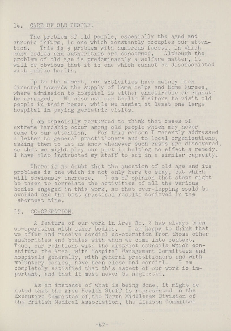 14. CARE OF OLD PEOPLE. The problem of old people, especially the aged and chronic infirm, is one which constantly occupies our atten tion. This is a problem with numerous facets, in which many bodies and authorities are concerned. Although the problem of old age is predominantly a welfare matter, it will be obvious that it is one which cannot be disassociated with public health. Up to the moment, our activities have mainly been directed towards the supply of Home Helps and Home Nurses, where admission to hospital is either undesirable or cannot he arranged. We also use our Health Visitors to visit old people in their homes, while we assist at least one large hospital in paying geriatric visits. I ana especially perturbed to think that cases of extreme hardship occur among old people which may never come to our attention. For this reason I recently addressed a letter to general practitioners and to local organisations, asking them to let us know whenever such cases are discovered, so that we might play our part in helping to effect a remedy. I have also instructed my staff to act in a similar capacity. There is no doubt that the question of old age and its problems is one which is not only here to stay, but which will obviously increase. I am of opinion that steps might be taken to correlate the activities of all the various bodies engaged in this work, so that over-lapping could be avoided and the best practical results achieved in the shortest time. 15. CO-OPERATION. A feature of our-work in Area No. 2 has always been co-operation with other bodies. I am happy to think that we offer and receive cordial co-operation from those other authorities and bodies with whom we come into contact. Thus, our relations with the district councils which con stitute the Area, with Hospital Management Committees and hospitals generally, with general practitioners and with voluntary bodies, have been close and cordial. I am completely satisfied that this aspect of our work is im portant, and that it must never be neglected. As an instance of what is being done, it might be noted that the Area Health Staff is represented on the Executive Committee of.the North Middlesex Division of the British Medical Association, the Liaison Committee -47-