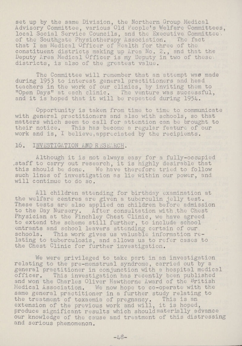 set up by the same Division, the Northern Group Medical Advisory Committee, various Old People's Welfare Committees, local Social Service Councils, and the Executive Committee, of the Southgate Physiotherapy Association. The fact that I am Medical Officer of Health for three of the constituent districts making up Area No. 2., and that the Deputy Area Medical Officer is my Deputy in two of these, districts, is also of the greatest value. The Committee will remember that an attempt was made during 1953 to interest general practitioners and head teachers in the work of our clinics, by inviting them to Open Days at each clinic. The venture was successful, and it is hoped that it will be repeated during 1954. Opportunity is taken from time to time to communicate with general practitioners and also with schools, so that matters which seem to call for attention can be brought to their notice. This has become a regular feature of our work and is, I believe,appreciated by the recipients. 16. INVESTIGATION AND RESEARCH. Although it is not always easy for a fully-occupied .staff to carry out research, it is highly desirable that this should be done. We have therefore tried to follow such lines of investigation as lie within our power, and will continue to do so. All children attending for birthday examination at the welfare centres are given a tuberculin jelly test. These tests are also applied on children before admission to the Day Nursery. After consultation with the Chest Physician at the Finchley Chest Clinic, we have agreed to extend the scheme still further, to include school entrants and school leavers attending certain of our schools. This work gives us valuable information re lating to tuberculosis, and allows us to refer cases to the Chest Clinic for further investigation. We were privileged to take part in an investigation relating to the pre-menstrual syndrome, carried out by a general practitioner in conjunction with a hospital medical officer. This investigation has recently been published and won the Charles Oliver Hawthorne Award of the British Medical Association. We now hope to co-operate with the same general practitioner in a further study relating to the treatment of toxaemia of pregnancy. This is an extension of the previous work and will, it is hoped, produce significant results which should materially advance our knowledge of the cause and treatment of this distressing and serious phenomenon. -4S-