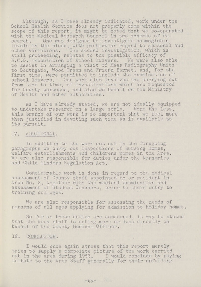 Although, as I have already indicated, work under the School Health Service does not properly come within the scope of this report, it might be noted that we co-operated with the Medical Research Council in two schemes of re search. One was designed to investigate haemoglobin levels in the blood, with particular regard to seasonal and other variations. The second investigation, which is still proceeding, relates to the possible efficacy of B.C.G. inoculation of school leavers. We were also able to assist in arranging a visit of Mass Radiography Units to Southgate, Wood Green and Friern Barnet, and, for the first time, were permitted to include the examination of school leavers. Our work also involves the carrying out from time to time, of investigations which are requested for County purposes, and also on behalf on the Ministry of Health and other authorities. As I have already stated, we are not ideally equipped to undertake research on a large scale. None the less, this branch of our work is so important that we feel more than justified in devoting such time as is available to its pursuit. 17. ADDITIONAL. In addition to the work set out in the foregoing paragraphs we carry out inspections of nursing homes, welfare establishments and childrens homes in the Area. We are also responsible for duties under the Nurseries and Child winders Regulation Act. Considerable work is done in regard to the medical assessment of County staff appointed to or resident in Area No. 2, together with the medical examination and assessment of Student Teachers, prior to their entry to training colleges. We are also responsible for assessing the needs of persons of all ages applying for admission to holiday homes. So far as these duties are concerned, it may be stated that the Area staff is acting more or less directly on behalf of the County Medical Officer. IS. CONCLUSION. I would once again stress that this report merely tries to supply a composite picture of the work carried out in the area during 1953. I would conclude by paying tribute to the Area Staff generally for their unfailing -49-