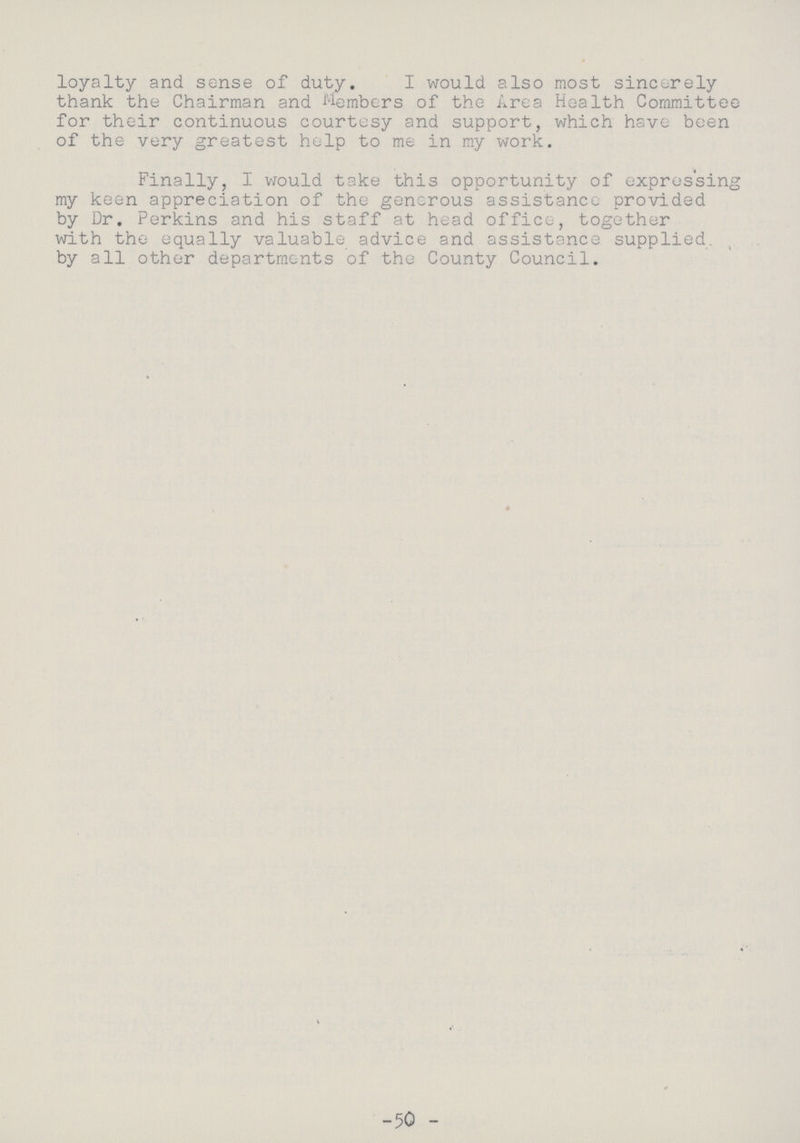 loyalty and sense of duty. I would also most sincerely thank the Chairman and Members of the Area Health Committee for their continuous courtesy and support, which have been of the very greatest help to me in my work. Finally, I would take this opportunity of expressing my keen appreciation of the generous assistance provided by Dr. Perkins and his staff at head office, together with the equally valuable advice and assistance supplied, by all other departments of the County Council. -50 -