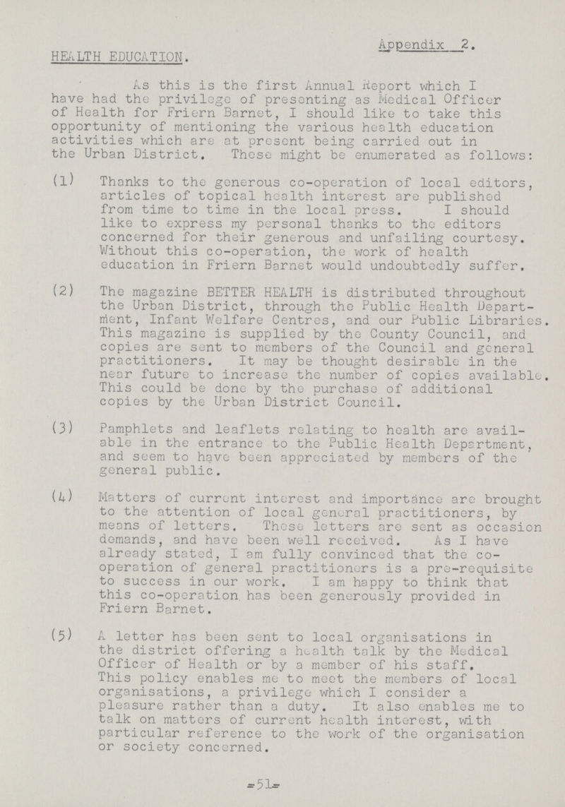 HEALTH EDUCATION. Appendix 2. As this is the first Annual Report which I have had the privilege of presenting as Medical Officer of Health for Friern Barnet, I should like to take this opportunity of mentioning the various health education activities which are at present being carried out in the Urban District. These might be enumerated as follows: (1) Thanks to the generous co-operation of local editors, articles of topical health interest are published from time to time in the local press. I should like to express my personal thanks to the editors concerned for their generous and unfailing courtesy. Without this co-operation, the work of health education in Friern Barnet would undoubtedly suffer. (2) The magazine BETTER HEALTH is distributed throughout the Urban District, through the Public Health Depart ment, Infant Welfare Centres, and our Public Libraries. This magazine is supplied by the County Council, and copies are sent to members of the Council and general practitioners. It may be thought desirable in the near future to increase the number of copies available. This could be done by the purchase of additional copies by the Urban District Council. (3) Pamphlets and leaflets relating to health are avail able in the entrance to the Public Health Department, and seem to have been appreciated by members of the general public. ik) Matters of current interest and importance are brought to the attention of local general practitioners, by means of letters. These letters are sent as occasion demands, and have been well received. As I have already stated, I am fully convinced that the co operation of general practitioners is a pre-requisite to success in our work. I am happy to think that this co-operation, has been generously provided in Friern Barnet. (5) A letter has been sent to local organisations in the district offering a health talk by the Medical Officer of Health or by a member of his staff. This policy enables me to meet the members of local organisations, a privilege which I consider a pleasure rather than a duty. It also enables me to talk on matters of current health interest, with particular reference to the work of the organisation or society concerned. -51-