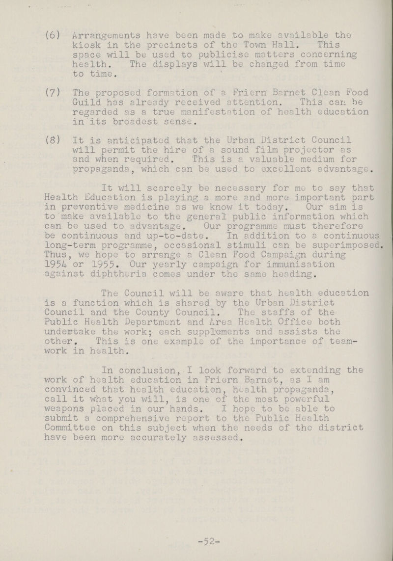 (6) Arrangements have been made to make available the kiosk in the precincts of the Town Hall. This space will be used to publicise matters concerning health. The displays will be changed from time to time. (7) The proposed formation of a friern Barnet Clean Food Guild has already received attention. This can be regarded as a true manifestation of health education in its broadest sense. (8) It is anticipated that the Urban District Council will permit the hire of a sound film projector as and when required. This is a valuable medium for propaganda, which can be used to excellent advantage. It will scarcely be necessary for me to say that Health Education is playing a more and more important part in preventive medicine as we know it today. Our aim is to make available to the general public information which can be used to advantage. Our programme must therefore be continuous and up-to-date. In addition to a continuous long-term programme, occasional stimuli can be superimposed. Thus, we hope to arrange a Clean Food Campaign during 1954 or 1955. Our yearly campaign for immunisation against diphtheria comes under the same heading. The Council will be aware that health education is a function which is shared by the Urban District Council and the County Council. The staffs of the Public Health Department and Area Health Office both undertake the work; each supplements and assists the other. This is one example of the importance of team work in health. In conclusion, I look forward to extending the work of health education in Friern Barnet, as I am convinced that health education, health propaganda, call it what you will, is one of the most powerful weapons placed in our hands. I hope to be able to submit a comprehensive report to the Public Health Committee on this subject when the needs of the district have been more accurately assessed. -52-
