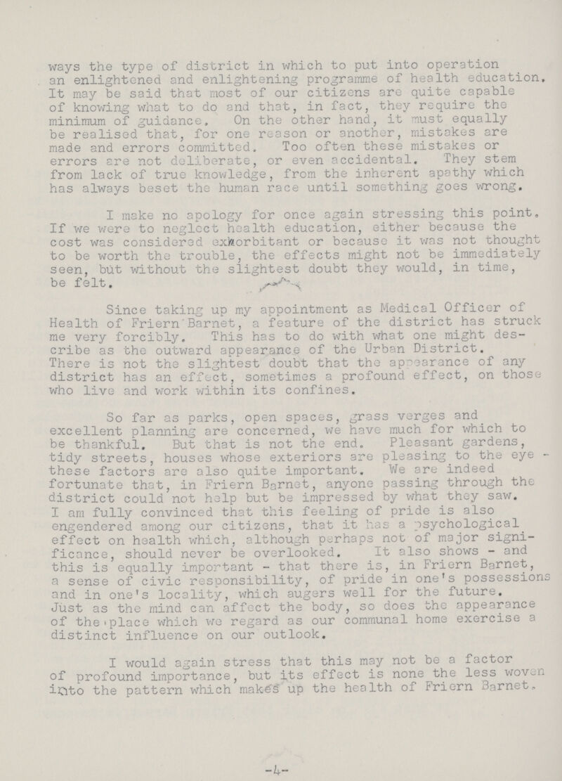 ways the type of district in which to put into operation an enlightened and enlightening programme of health education. It may be said that most of our citizens are quite capable of knowing what to do and that, in fact, they require the minimum of guidance. On the other hand, it must equally be realised that, for one reason or another, mistakes are made and errors committed. Too often these mistakes or errors are not deliberate, or even accidental. They stem from lack of true knowledge, from the inherent apathy which has always beset the human race until something goes wrong. I make no apology for once again stressing this point. If we were to neglect health education, either because the cost was considered exheorbitant or because it was not thought to be worth the trouble, the effects might not be immediately seen, but without the slightest doubt they would, in time, be felt. Since taking up my appointment as Medical Officer of Health of Friern Barnet, a feature of the district has struck me very forcibly. This has to do with what one might des cribe as the outward appearance of the Urban District. There is not the slightest doubt that the appearance of any district has an effect, sometimes a profound effect, on those who live and work within its confines. So far as parks, open spaces, grass verges and excellent planning are concerned, we have much for which to be thankful. But that is not the end. Pleasant gardens, tidy streets, houses whose exteriors are pleasing to the eye these factors are also quite important. We are indeed fortunate that, in Friern Barnet, anyone passing through the district could not help but be impressed by what they saw. I am fully convinced that this feeling of pride is also engendered among our citizens, that it has a psychological effect on health which, although perhaps not of major signi ficance, should never be overlooked. It also shows - and this is equally important - that there is, in Friern Barnet, a sense of civic responsibility, of pride in one's possessions and in one's locality, which augers well for the future. Just as the mind can affect the body, so does the appearance of the place which we regard as our communal home exercise a distinct influence on our outlook. I would again stress that this may not be a factor of profound importance, but its effect is none the less woven into the pattern which makes up the health of Friern Barnet. -4-