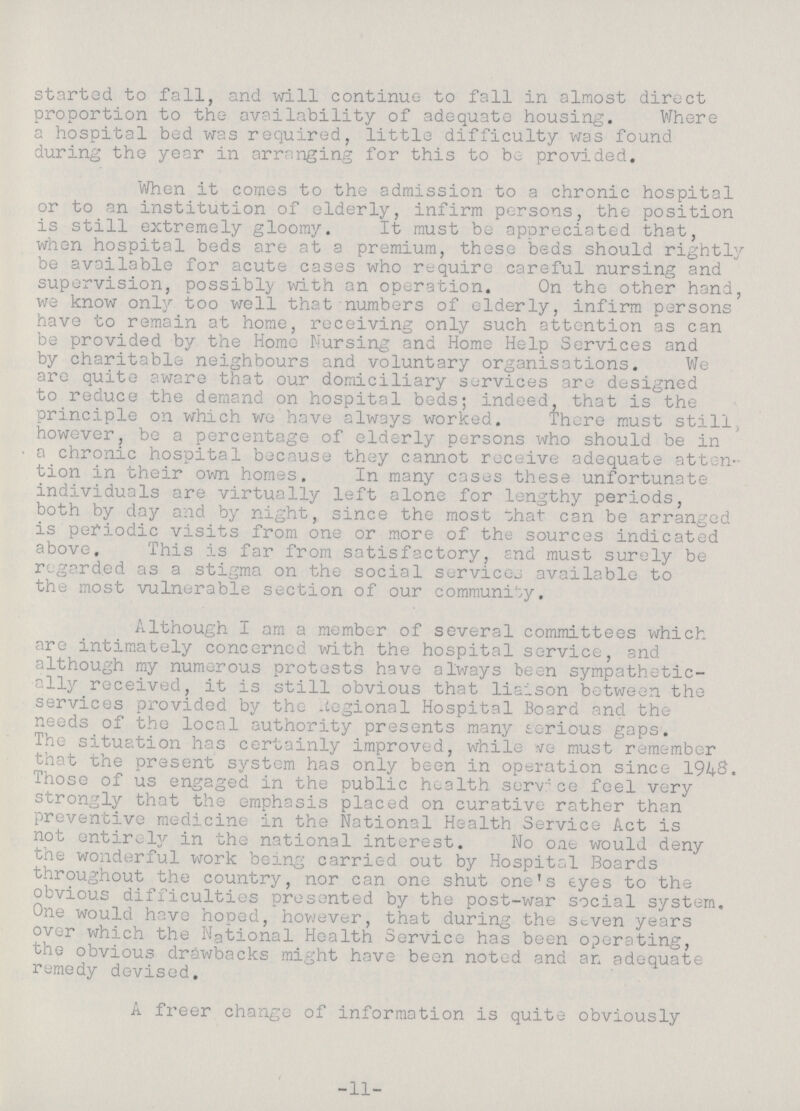 started to fall, and will continue to fall in almost direct proportion to the availability of adequate housing. Where a hospital bed was required, little difficulty was found during the year in arranging for this to be provided. When it comes to the admission to a chronic hospital or to an institution of elderly, infirm persons, the position is still extremely gloomy. It must be appreciated that, when hospital beds are at a premium, these beds should rightly be available for acute cases who require careful nursing and supervision, possibly with an operation. On the other hand, we know only too well that numbers of elderly, infirm persons have to remain at home, receiving only such attention as can be provided by the Homo Nursing and Home Help Services and by charitable neighbours and voluntary organisations. We are quite aware that our domiciliary services are designed to reduce the demand on hospital beds; indeed, that is the principle on which we have always worked. There must still, however, be a percentage of elderly persons who should be in a chronic hospital because they cannot receive adequate atten tion in their own homes. In many cases these unfortunate individuals are virtually left alone for lengthy periods, both by day and by night, since the most that can be arranged is periodic visits from one or more of the sources indicated above. This is far from satisfactory, end must surely be regarded as a stigma on the social services available to the most vulnerable section of our community. Although I am a member of several committees which are intimately concerned with the hospital service, and although my numerous protests have always been sympathetic ally received, it is still obvious that liaison between the services provided by the Regional Hospital Board and the needs of the local authority presents many serious gaps. The situation has certainly improved, while we must remember that the present system has only been in operation since 1948. Those of us engaged in the public health service feel very strongly that the emphasis placed on curative rather than preventive medicine in the National Health Service Act is not entirely in the national interest. No one would deny the wonderful work being carried out by Hospital Boards throughout the country, nor can one shut one's eyes to the obvious difficulties presented by the post-war social system. One would have hoped, however, that during the seven years over which the National Health Service has been operating, the obvious drawbacks might have been noted and an adequate remedy devised. A freer change of information is quite obviously -11-