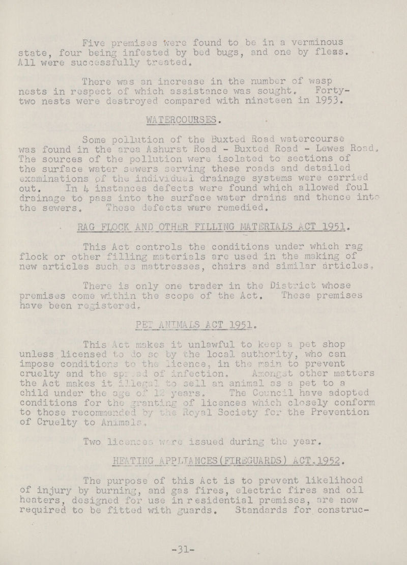 Five premises were found to be in a verminous state, four being infested by bed bugs, and one by fleas. All were successfully treated. There was an increase in the number of wasp nests in respect of which assistance was sought. Forty two nests were destroyed compared with nineteen in 1953. WATERCOURSES. Some pollution of the Buxted Road watercourse was found in the area Ashurst Road - Buxted Road - Lewes Road, The sources of the pollution were isolated to sections of the surface water sewers serving these roads and detailed examinations of the individual drainage systems were carried out. In k instances defects were found which allowed foul drainage to pass into the surface water drains and thence into the sewers. These defects were remedied. RAG FLOCK AND OTHER FILLING MATERIALS ACT 1951. This Act controls the conditions under which rag flock or other filling materials are used in the making of new articles such as mattresses, chairs and similar articles. There is only one trader in the District whose premises come within the scope of the Act. These premises hove been registered, PEI ANIMALS ACT 1951. This Act makes it unlawful to keep a pet shop unless licensed to do so by the local authority, who can impose conditions to the licence, in the main to prevent cruelty and the spread of infection. Amonget other matters the Act makes it illegal to sell an animal as a pet to a child under the age of 18 years. The Council have adopted conditions for the granting of licences which closely conform to those recommenced by the Royal Society for the Prevention of Cruelty to Anxmalr. Two licence were issued during the year. HEATING APLIANCES(FIREGUARDS) ACT.1952. The purpose of this Act is to prevent likelihood of injury by burning, and gas fires, electric fires and oil heaters, designed for use in residential premises, are now required to be fitted with guards. Standards for construc¬ -31-
