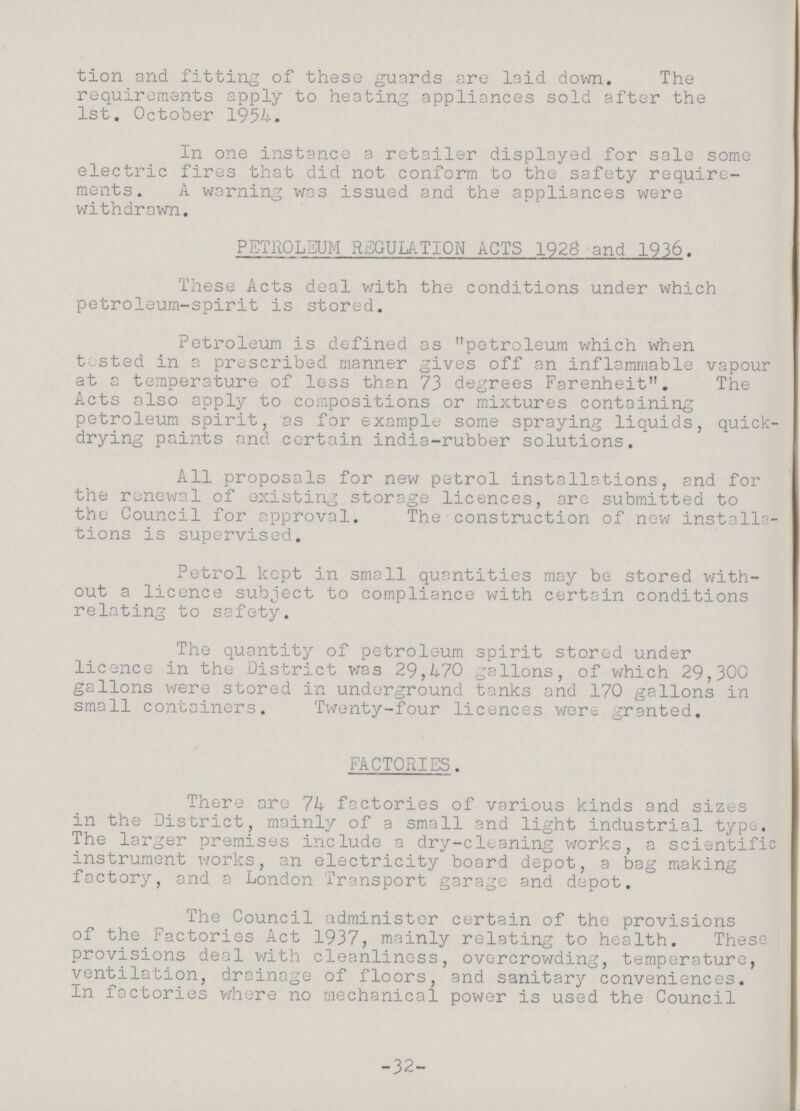 tion and fitting of these guards are laid down. The requirements apply to heating appliances sold after the 1st. October 1954. In one instance a retailer displayed for sale some electric fires that did not conform to the safety require ments. A warning was issued and the appliances were withdrawn. PETROLEUM REGULATION ACTS 1928 and 1936. These Acts deal with the conditions under which petroleum-spirit is stored. Petroleum is defined as petroleum which when tested in a prescribed manner gives off an inflammable vapour at a temperature of less than 73 degrees Farenheit. The Acts also apply to compositions or mixtures containing petroleum spirit, as for example some spraying liquids, quick drying paints and certain india-rubber solutions. All proposals for new petrol installations, and for the renewal of existing storage licences, are submitted to the Council for approval. The construction of new installa tions is supervised. Petrol kept in small quantities may be stored with out a licence subject to compliance with certain conditions relating to safety. The quantity of petroleum spirit stored under licence in the District was 29,470 gallons, of which 29,300 gallons were stored in underground tanks and 170 gallons in small containers. Twenty-four licences were granted. FACTORIES. There are 74 factories of various kinds and sizes in the District, mainly of a small and light industrial type. The larger premises include a dry-cleaning works, a scientific instrument works, an electricity board depot, a bag making factory, and a London Transport garage and depot. The Council administer certain of the provisions of the Factories Act 1937, mainly relating to health. These provisions deal with cleanliness, overcrowding, temperature, ventilation, drainage of floors, and sanitary conveniences. In factories where no mechanical power is used the Council -32-