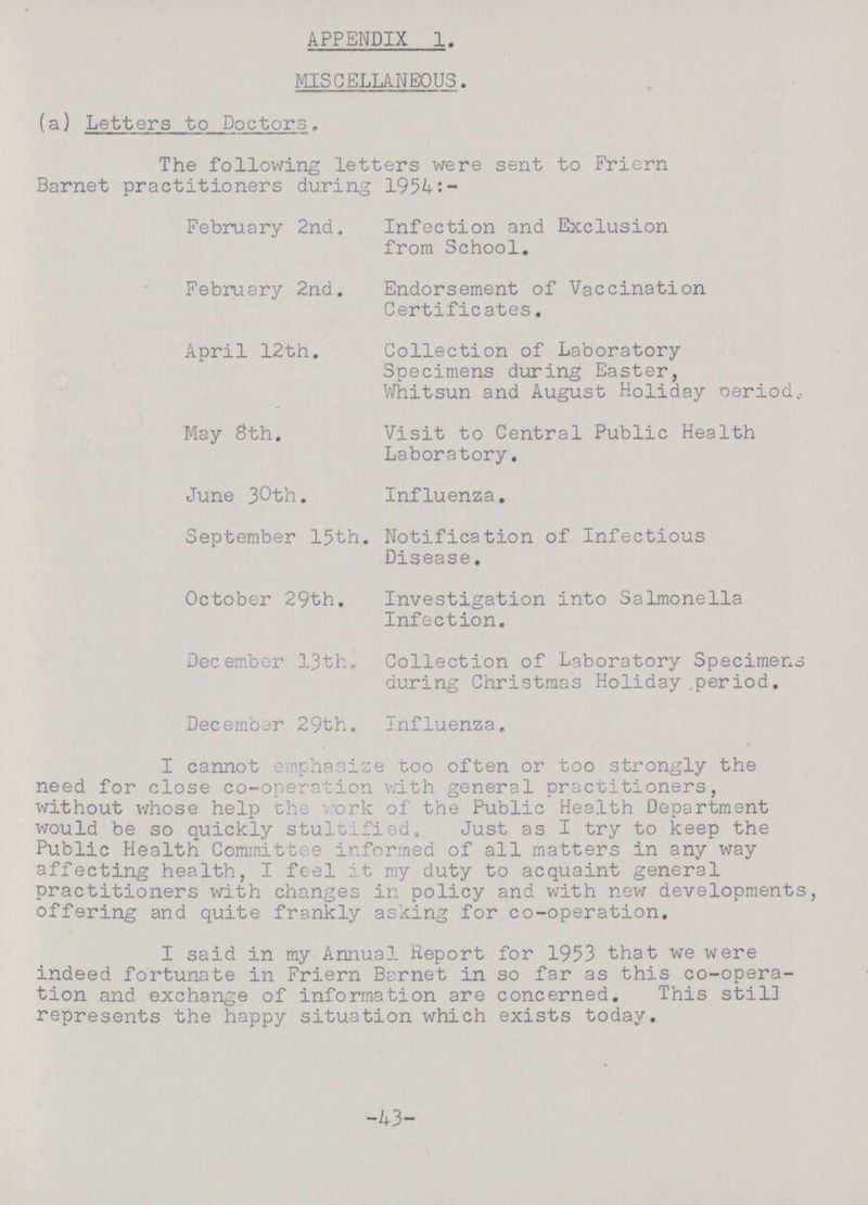 APPENDIX 1. MISCELLANEOUS. (a) Letters to Doctors. The following letters were sent to Friern Barnet practitioners during 1954:- February 2nd, Infection and Exclusion from School. February 2nd. Endorsement of Vaccination Certificates. April 12th. Collection of Laboratory Specimens during Easter, Whitsun and August Holiday oeriodk. May 8th. Visit to Central Public Health Laboratory. June 30th. Influenza. September 15th. Notification of Infectious Disease. October 29th. Investigation into Salmonella Infection. December 13th, Collection of Laboratory Specimens during Christmas Holiday period. December 29th. Influenza. I cannot emphasize too often or too strongly the need for close co-operation with general practitioners, without whose help the work of the Public Health Department would be so quickly stultified. Just as I try to keep the Public Health Committee informed of all matters in any way affecting health, I feel it my duty to acquaint general practitioners with changes in policy and with new developments, offering and quite frankly asking for co-operation. I said in my Annual Report for 1953 that we were indeed fortunate in Friern Barnet in so far as this co-opera tion and exchange of information are concerned. This still represents the happy situation which exists today. -43-