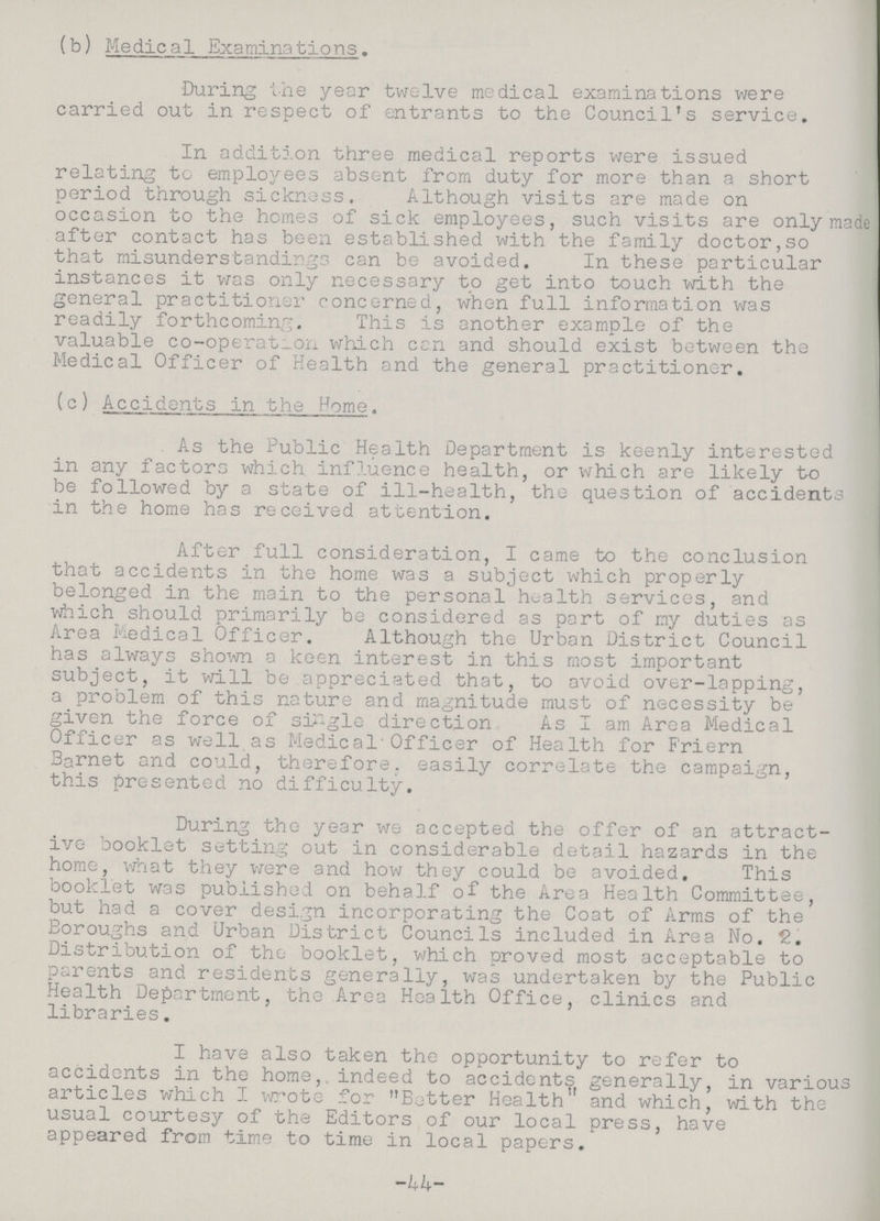 (b) Medical Examinations. During the year twelve medical examinations were carried out in respect of entrants to the Council's service. In addition three medical reports were issued relating to employees absent from duty for more than a short period through sicknoss. Although visits are made on occasion to the homes of sick employees, such visits are only made after contact has been established with the family doctor,so that misunderstandings can be avoided. In these particular instances it was only necessary to get into touch with the general practitioner concerned, when full information was readily forthcoming. This is another example of the valuable co-operat_on which can and should exist between the Medical Officer of Health and the general practitioner. (c) Accidents in the Home. As the Public Health Department is keenly interested in any factors which influence health, or which are likely to be followed by a state of ill-health, the question of accidents in the home has received attention. After full consideration, I came to the conclusion that accidents in the home was a subject which properly belonged in the main to the personal health services, and which should primarily be considered as part of my duties as Area Medical Officer. Although the Urban District Council has always shown a keen interest in this most important subject, it will be appreciated that, to avoid over-lapping, a problem of this nature and magnitude must of necessity be given the force of single direction As I am Area Medical Officer as well as Medical'Officer of Health for Friern Barnet and could, therefore, easily correlate the campaign, this presented no difficulty. During the year we accepted the offer of an attract ive booklet setting out in considerable detail hazards in the home, what they were and how they could be avoided. This booklet was published on behalf of the Area Health Committee, but had a cover design incorporating the Coat of Arms of the Boroughs and Urban District Councils included in Area No. 2. Distribution of tho booklet, which proved most acceptable to parents and residents generally, was undertaken by the Public Health Department, the Area Health Office, clinics and libraries. I have also taken the opportunity to refer to accidents in the home,, indeed to accidents generally, in various articles which I wrote for Better Health and which, with the usual courtesy of the Editors of our local press, have appeared from time to time in local papers. -44-