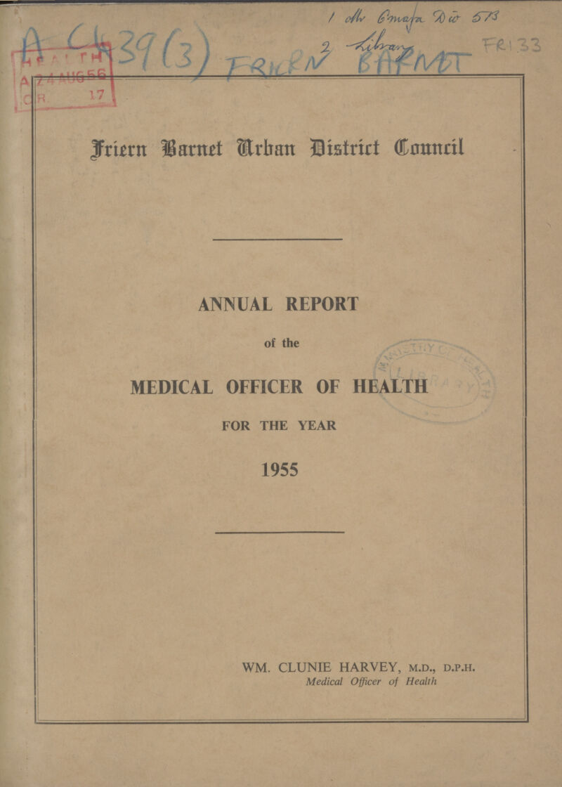 1 Mr. G mafa Dw 5B 2 Library FRI 33 A C439(3) FRICRN BARNET Friern Barnet Urban District Council ANNUAL REPORT of the MEDICAL OFFICER OF HEALTH FOR THE YEAR 1955 WM. CLUNIE HARVEY, m.d., d.p.h. Medical Officer of Health