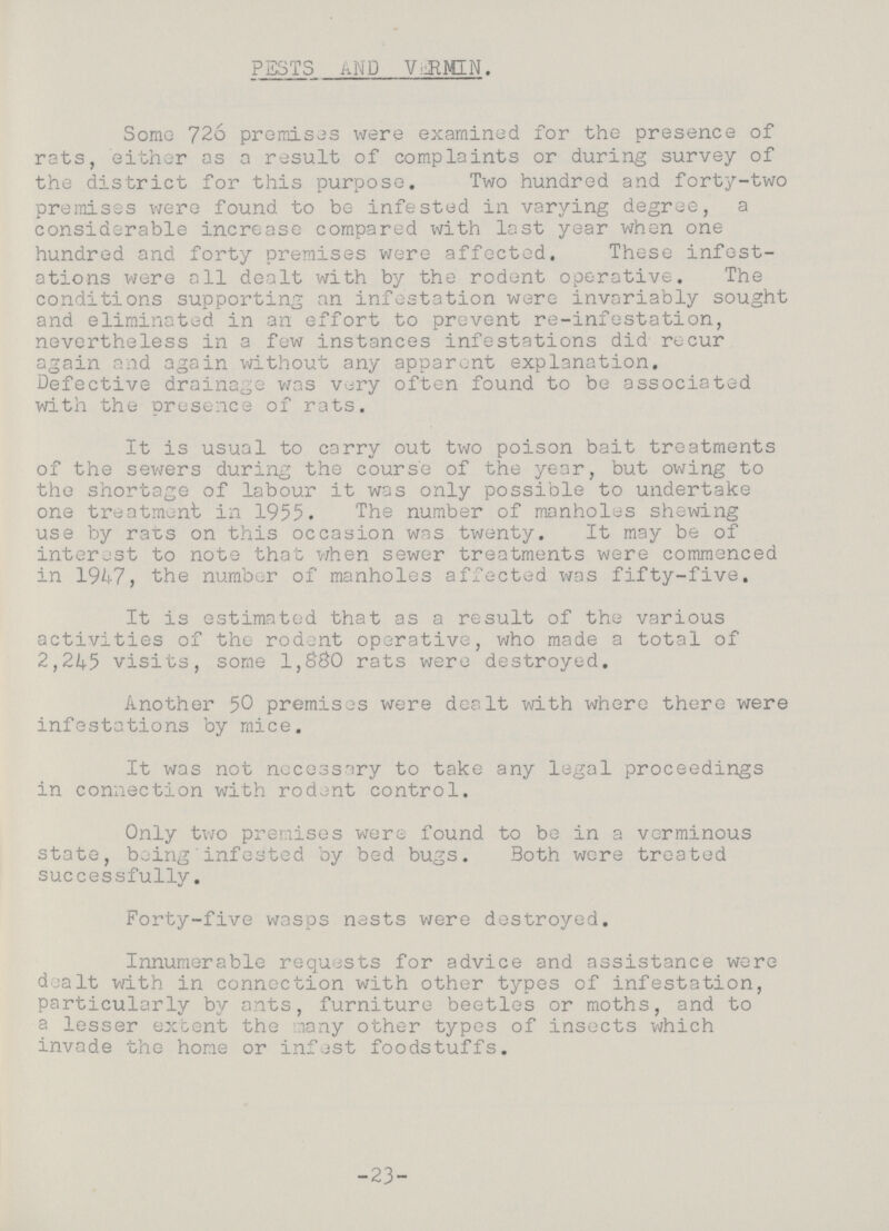 PESTS AND VERMIN. Some 726 premises were examined for the presence of rats, either as a result of complaints or during survey of the district for this purpose. Two hundred and forty-two premises were found to be infested in varying degree, a considerable increase compared with last year when one hundred and forty premises were affected. These infest ations were all dealt with by the rodent operative. The conditions supporting an infestation were invariably sought and eliminated in an effort to prevent re-infestation, nevertheless in a few instances infestations did recur again and again without any apparent explanation. Defective drainage was very often found to be associated with the presence of rats. It is usual to carry out two poison bait treatments of the sewers during the course of the year, but owing to the shortage of labour it was only possible to undertake one treatment in 1955. The number of manholes shewing use by rats on this occasion was twenty. It may be of interest to note that when sewer treatments were commenced in 1947, the number of manholes affected was fifty-five. It is estimated that as a result of the various activities of the rodent operative, who made a total of 2,245 visits, some 1,880 rats were destroyed. Another 50 premises were dealt with where there were infestations by mice. It was not necessary to take any legal proceedings in connection with rodent control. Only two premises were found to be in a verminous state, being infested by bed bugs. Both were treated successfully. Forty-five wasps nests were destroyed. Innumerable requests for advice and assistance were dealt with in connection with other types of infestation, particularly by ants, furniture beetles or moths, and to a lesser extent the many other types of insects which invade the home or infest foodstuffs. -23-