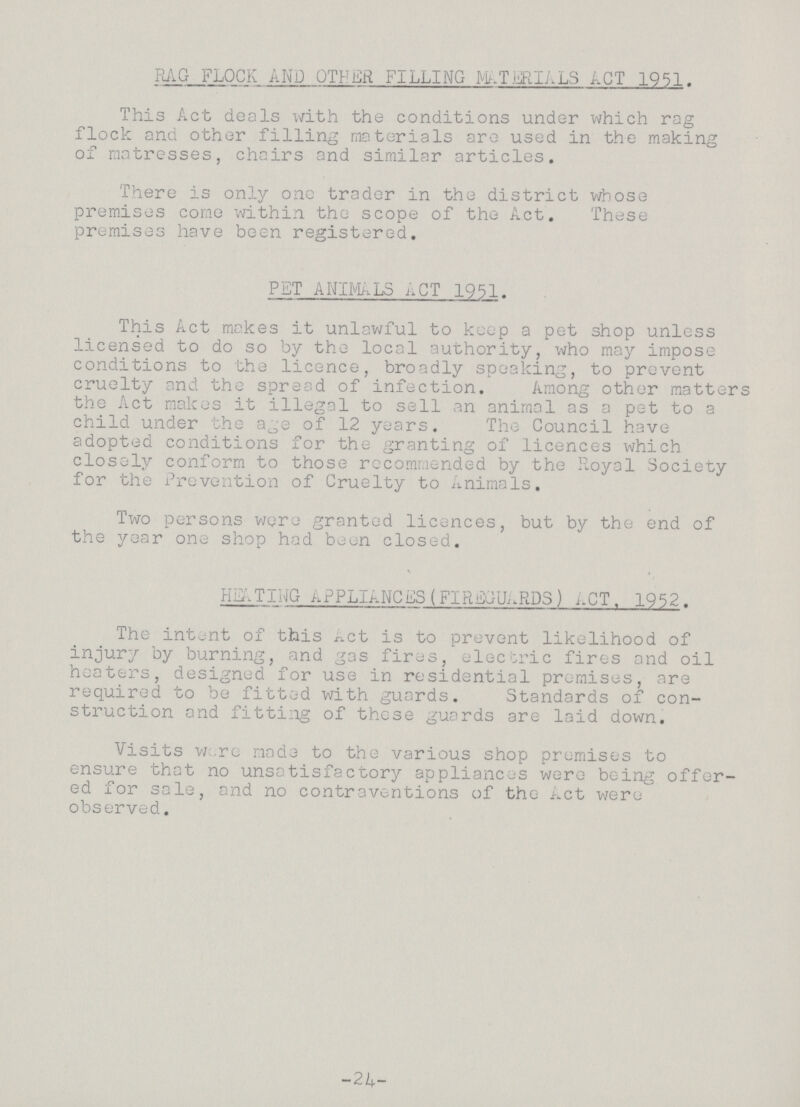 RAG FLOCK AND OTHER FILLING MATERIALS ACT 1951. This Act deals with the conditions under which rag flock and other filling materials are used in the making of matresses, chairs and similar articles. There is only one trader in the district whose premises come within the scope of the Act. These premises have been registered. PET ANIMALS ACT 1951. This Act makes it unlawful to keep a pet shop unless licensed to do so by the local authority, who may impose conditions to the licence, broadly speaking, to prevent cruelty and the spread of infection. Among other matters the Act makes it illegal to sell an animal as a pet to a child under the age of 12 years. The Council have adopted conditions for the granting of licences which closely conform to those recommended by the Royal Society for the Prevention of Cruelty to Animals. Two persons were granted licences, but by the end of the year one shop had been closed. HEATIG APPLIANCES (FIREGUARDS) ACT. 1952. The intent of this Act is to prevent likelihood of injury by burning, and gas fires, electric fires and oil heaters, designed for use in residential premises, are required to be fitted with guards. Standards of con struction and fitting of these guards are laid down. Visits were made to the various shop premises to ensure that no unsatisfactory appliances were being offer ed for sale, and no contraventions of the Act were observed. -24-