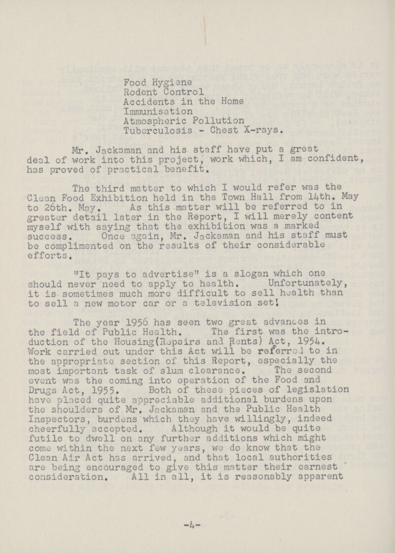 Food Hygiene Rodent Control Accidents in the Home Immunisation Atmospheric Pollution Tuberculosis - Chest X-rays. Mr. Jackaman and his staff have put a great deal of work into this project, work which, I am confident, has proved of practical benefit. The third matter to which I would refer was the Clean Food Exhibition held in the Town Hall from 14th. May to 26th. May. As this matter will be referred to in greater detail later in the Report, I will merely content myself with saying that the exhibition was a marked success. Once again, Mr. Jackaman and his staff must be complimented on the results of their considerable efforts, It pays to advertise is a slogan which one should never need to apply to health. Unfortunately, it is sometimes much more difficult to sell health than to sell a new motor car or a television set! The year 1956 has seen two great advances in the field of Public Health. The first was the intro duction of the Housing(Repairs and Pants) Act, 1954. Work carried out under this Act will be referred to in the appropriate section of this Report, especially the most important task of slum clearance. The second event was the coming into operation of the Food and Drugs Act, 1955. Both of these pieces of legislation have placed quite appreciable additional burdens upon the shoulders of Mr. Jackaman and the Public Health Inspectors, burdens which they have willingly, indeed cheerfully accepted. Although it would be quite futile to dwell on any further additions which might come within the next few years, we do know that the Clean Air Act has arrived, and that local authorities are being encouraged to give this matter their earnest consideration. All in all, it is reasonably apparent -4-