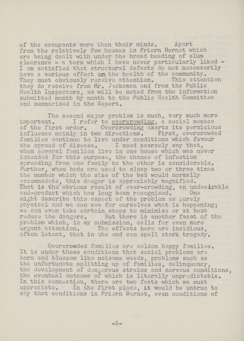 of the occupants more than their minds. Apart from the relatively few houses in Friern Barnet which are being dealt with under the broad heading of slum clearance - a term which I have never particularly liked I am satisfied that structural defects do not necessarily have a serious effect on the health of the community. They must obviously receive attention. This attention they do receive from Mr. Jackaman and from the Public Health Inspectors, as will be noted from the information submitted month by month to the Public Health Committee and summarised in the Report. The second major problem is much, very much more important. I refer to overcrowding. a social menace of the first order. Overcrowding exerts its pernicious influence mainly in two directions. First, overcrowded families continue to live under conditions which favour the spread of disease. I need scarcely say that, when several families live in one house which was never intended for this purpose, the chance of infection spreading from one family to the other is considerable. Further, when beds are used to sleep two or three times the number which the size of the bed would normally accommodate, this danger is appreciably magnified. That is the obvious result of over-crowding, an undesirable end-product which has long been recognised. One might describe this aspect of the problem as purely physical and we can see for ourselves what is happening; we can even take certain steps to minimise or at best reduce the dangers. But there is another facet of the problem which, in my submission, calls for even more urgent attention. The effects here are insidious, often latent, that in the end can spell stark tragedy. Overcrowded families are seldom happy families. It is under these conditions that social problems are born and blossom like noisome weeds, problems such as the unfortunate splitting up of families, delinquency, the development of dangerous strains and nervous conditions, the eventual outcome of which is literally unpredictable. In this connection, there are two facts which we must appreciate. In the first place, it would be untrue to say that conditions in Friern Barnet, even conditions of -6-
