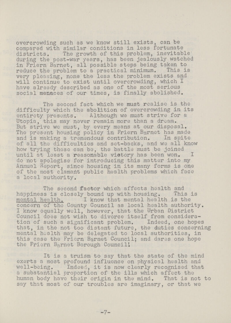 overcrowding such as we know still exists, can be compared with similar conditions in less fortunate districts. The growth of this problem, inevitable during the post-war years, has been jealously watched in Friern Barnet, all possible steps being taken to reduce the problem to a practical minimum. This is very pleasing, none the less the problem exists and will continue to exist until overcrowding, which I have already described as one of the most serious social menaces of our times, is finally abolished. The second fact which we must realise is the difficulty which the abolition of overcrowding in its entirety presents. Although we must strive for a Utopia, this may never remain more than a dream. But strive we must, by every means at our disposal. The present housing policy in Friern Barnet has made and is making a tremendous contribution. In spite of all the difficulties and set-backs, and we all know how trying these can be, the battle must be joined until at least a reasonable victory has been won. I do not apologise for introducing this matter into my Annual Report, since housing in its many forms is one of the most clamant public health problems which face a local authority. The second factor which affects health and happiness is closely bound up with housing. This is mental health. I know that mental health is the concern of the County Council as local health authority. I know equally well, however, that the Urban District Council does not wish to divorce itself from considera tion of such a significant problem. Indeed, one hopes that, in the not too distant future, the duties concerning mental health may be delegated to local authorities, in this case the Friern Barnet Council; and dares one hope the Friern Barnet Borough Council'. It is a truism to say that the state of the mind exerts a most profound influence on physical health and well-being. Indeed, it is now clearly recognised that a substantial proportion of the ills which affect the human body have their origin in the mind. That is not to say that most of our troubles are imaginary, or that we -7-