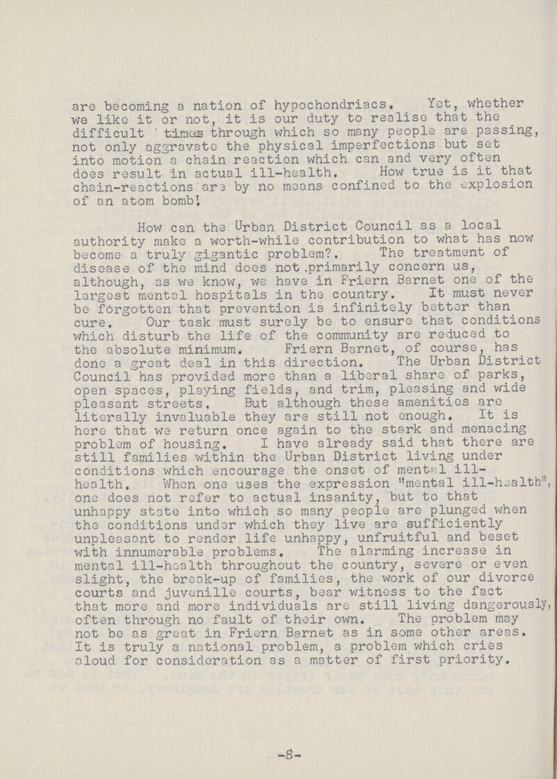 are becoming a nation of hypochondriacs. Yet, whether we like it or not, it is our duty to realise that the difficult ' times through which so many people are passing, not only aggravate the physical imperfections but set into motion a chain reaction which can and very often does result in actual ill-health. How true is it that chain-reactions are by no means confined to the explosion of an atom bomb'. How can the Urban District Council as a local authority make a worth-while contribution to what has now become a truly gigantic problem?. The treatment of disease of the mind does not primarily concern us, although, as we know, we have in Friern Barnet one of the largest mental hospitals in the country. It must never be forgotten that prevention is infinitely better than cure. Our task must surely be to ensure that conditions which disturb the life of the community are reduced to the absolute minimum. Friern Barnet, of course, has done a groat deal in this direction. The Urban District Council has provided more than a liberal share of parks, open spaces, playing fields, and trim, pleasing and wide pleasant streets. But although these amenities are literally invaluable they are still not enough. It is here that we return once again to the stark and menacing problem of housing. I have already said that there are still families within the Urban District living under conditions which encourage the onset of mental ill health. When one uses the expression mental ill-health, one does not refer to actual insanity, but to that unhappy state into which so many people are plunged when the conditions under which they live are sufficiently unpleasant to render life unhappy, unfruitful and beset with innumerable problems. The alarming increase in mental ill-health throughout the country, severe or even slight, the break-up of families, the work of our divorce courts and juvenille courts, bear witness to the fact that more and more individuals are still living dangerously often through no fault of their own. The problem may not be as great in Friern Barnet as in some other areas. It is truly a national problem, a problem which cries aloud for consideration as a matter of first priority. -8-