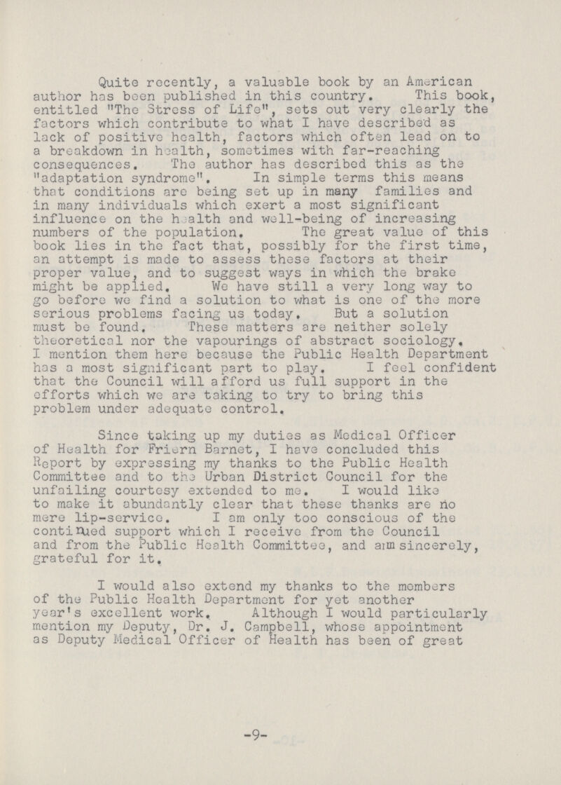 Quite recently, a valuable book by an American author has been published in this country. This book, entitled The Stress of Life, sets out very clearly the factors which contribute to what I have described as lack of positive health, factors which often lead on to a breakdown in health, sometimes with far-reaching consequences. The author has described this as the adaptation syndrome. In simple terms this means that conditions are being set up in many families and in many individuals which exert a most significant influence on the health and well-being of increasing numbers of the population. The great value of this book lies in the fact that, possibly for the first time, an attempt is made to assess these factors at their proper value, and to suggest ways in which the brake might be applied. We have still a very long way to go before we find a solution to what is one of the more serious problems facing us today. But a solution must be found. These matters are neither solely theoretical nor the vapourings of abstract sociology, I mention them here because the Public Health Department has a most significant part to play. I feel confident that the Council will afford us full support in the efforts which we are taking to try to bring this problem under adequate control. Since taking up my duties as Medical Officer of Health for Friern Barnet, I have concluded this Report by expressing my thanks to the Public Health Committee and to the Urban District Council for the unfailing courtesy extended to me, I would like to make it abundantly clear that these thanks are no mere lip-service. I am only too conscious of the continued support which I receive from the Council and from the Public Health Committee, and am sincerely, grateful for it, I would also extend my thanks to the members of the Public Health Department for yet another year's excellent work. Although I would particularly mention my Deputy, Dr. J. Campbell, whose appointment as Deputy Medical Officer of Health has been of great -9-