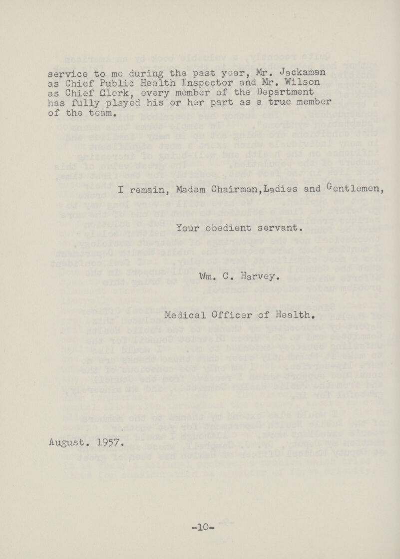 service to mo during the past year, Mr. Jackaman as Chief Public Health Inspector and Mr. Wilson as Chief Clerk, every member of the Department has fully played his or her part as a true member of the team. I remain, Madam Chairman,Ladies and Gentlemen, Your obedient servant. Wm. C. Harvey. Medical Officer of Health. August. 1957. -10-
