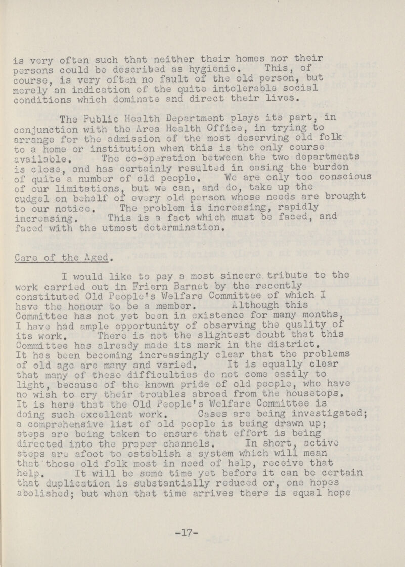 is very often such that neither their homes nor their persons could bo described as hygienic. This, of course, is very often no fault of the old person, but merely an indication of the quite intolerable social conditions which dominate and direct their lives. The Public Health Department plays its part, in conjunction with the Area Health Office, in trying to arrange for the admission of the most deserving old folk to a home or institution when this is the only course available. The co-operation between the two departments is close, and has certainly resulted in easing the burden of quite a number of old people. We are only too conscious of our limitations, but we can, and do, take up the cudgel on behalf of every old person whose needs are brought to our notice. The problem is increasing, rapidly increasing. This is a fact which must be faced, and faced with the utmost determination. Care of the Aged. I would like to pay a most sincere tribute to the work carried out in Friern Barnet by the recently constituted Old People's Welfare Committee of which I have the honour to be a member. Although this Committee has not yet been in existence for many months, I have had ample opportunity of observing the quality of its work. There is not the slightest doubt that this Committee has already made its mark in the district. It has been becoming increasingly clear that the problems of old age are many and varied. It is equally clear that many of these difficulties do not come easily to light, because of the known pride of old people, who have no wish to cry their troubles abroad from the housetops. It is here that the Old People's Welfare Committee is doing such excellent work. Cases are being investigated; a comprehensive list of old people is being drawn up; steps are being taken to ensure that effort is being directed into the proper channels. In short, active steps are afoot to establish a system which will mean that those old folk most in need of help, receive that help. It will be some time yet before it can be certain that duplication is substantially reduced or, one hopes abolished; but when that time arrives there is equal hope -17-
