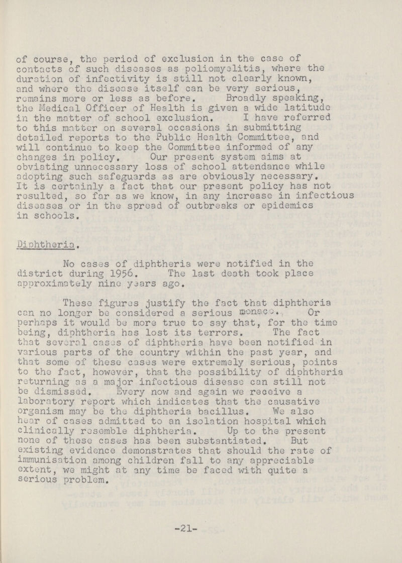 of course, the period of exclusion in the case of contacts of such diseases as poliomyelitis, where the duration of infectivity is still not clearly known, and where the disease itself can be very serious, remains more or less as before. Broadly speaking, the Medical Officer of Health is given a wide latitude in the matter of school exclusion. I have referred to this matter on several occasions in submitting detailed reports to the Public Health Committee, and will continue to keep the Committee informed of any changes in policy. Our present system aims at obviating unnecessary loss of school attendance while adopting such safeguards as are obviously necessary. It is certainly a fact that our present policy has not resulted, so for as we know, in any increase in infectious diseases or in the spread of outbreaks or epidemics in schools. Diphtheria. No cases of diphtheria were notified in the district during 1956. The last death took place approximately nine years ago. These figures justify the fact that diphtheria can no longer be considered a serious monaco. Or perhaps it would be more true to say that, for the time being, diphtheria has lost its terrors. The fact that several cases of diphtheria have been notified in various parts of the country within the past year, and that some of these cases were extremely serious, points to tho fact, however, that the possibility of diphtheria returning as a major infectious disease can still not be dismissed. Every now and again we receive a laboratory report which indicates that the causative organism may be the diphtheria bacillus. We also hear of cases admitted to an isolation hospital which clinically resemble diphtheria. Up to the present none of these coses has been substantiated. But existing evidence demonstrates that should the rate of immunisation among children fall to any appreciable extent, we might at any time be faced with quite a serious problem. -21-