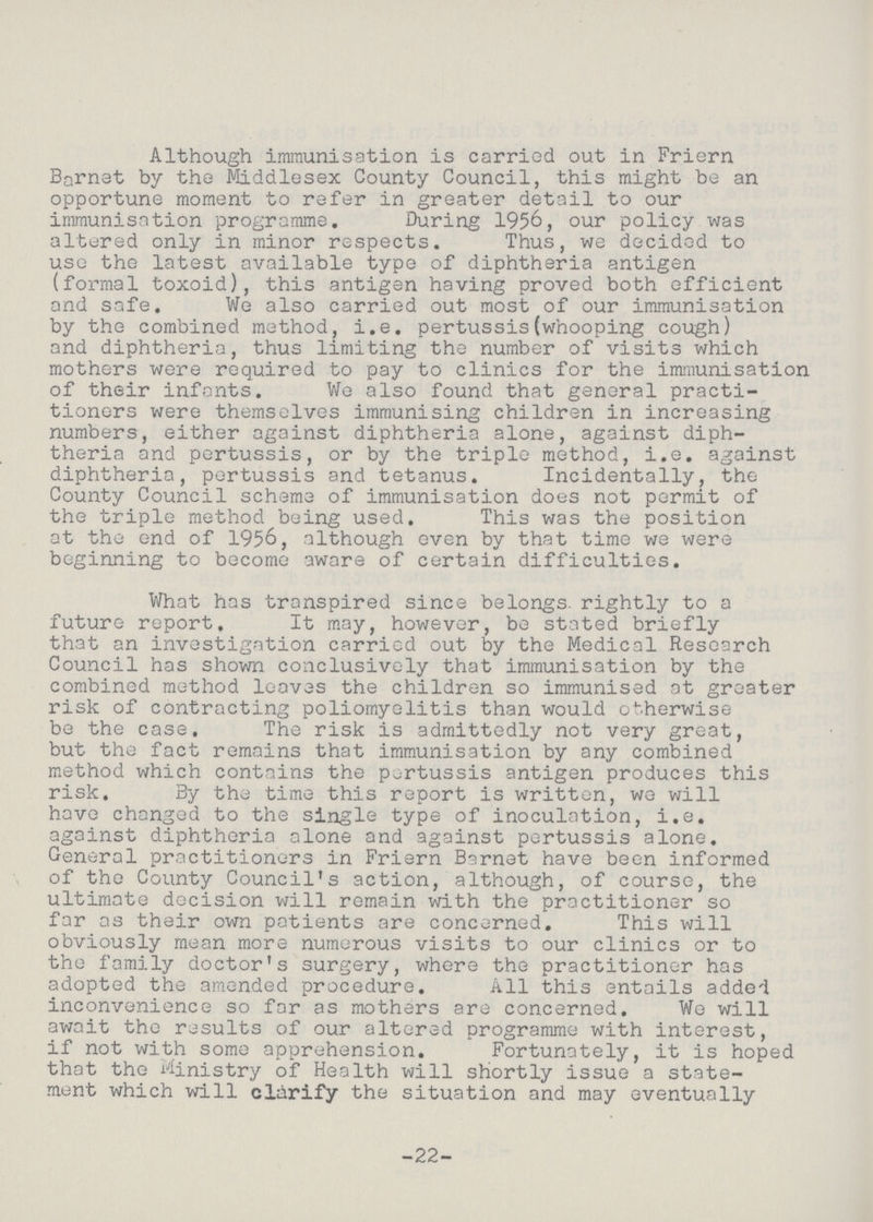 Although immunisation is carried out in Friern Barnet by the Middlesex County Council, this might be an opportune moment to refer in greater detail to our immunisation programme. During 1956, our policy was altered only in minor respects. Thus, we decided to use the latest available type of diphtheria antigen (formal toxoid), this antigen having proved both efficient and safe. We also carried out most of our immunisation by the combined method, i.e. pertussis(whooping cough) and diphtheria, thus limiting the number of visits which mothers were required to pay to clinics for the immunisation of their infants. We also found that general practi tioners were themselves immunising children in increasing numbers, either against diphtheria alone, against diph theria and pertussis, or by the triple method, i.e. against diphtheria, pertussis and tetanus. Incidentally, the County Council scheme of immunisation does not permit of the triple method being used. This was the position at the end of 1956, although even by that time we were beginning to become aware of certain difficulties. What has transpired since belongs, rightly to a future report. It may, however, be stated briefly that an investigation carried out by the Medical Research Council has shown conclusively that immunisation by the combined method loaves the children so immunised at greater risk of contracting poliomyelitis than would otherwise be the case. The risk is admittedly not very great, but the fact remains that immunisation by any combined method which contains the pertussis antigen produces this risk. By the time this report is written, we will have changed to the single type of inoculation, i.e. against diphtheria alone and against pertussis alone. General practitioners in Friern Barnet have been informed of the County Council's action, although, of course, the ultimate decision will remain with the practitioner so far as their own patients are concerned. This will obviously mean more numerous visits to our clinics or to the family doctor's surgery, where the practitioner has adopted the amended procedure. All this entails added inconvenience so far as mothers are concerned. We will await the results of our altered programme with interest, if not with some apprehension. Fortunately, it is hoped that the Ministry of Health will shortly issue a state ment which will clarify the situation and may eventually -22-