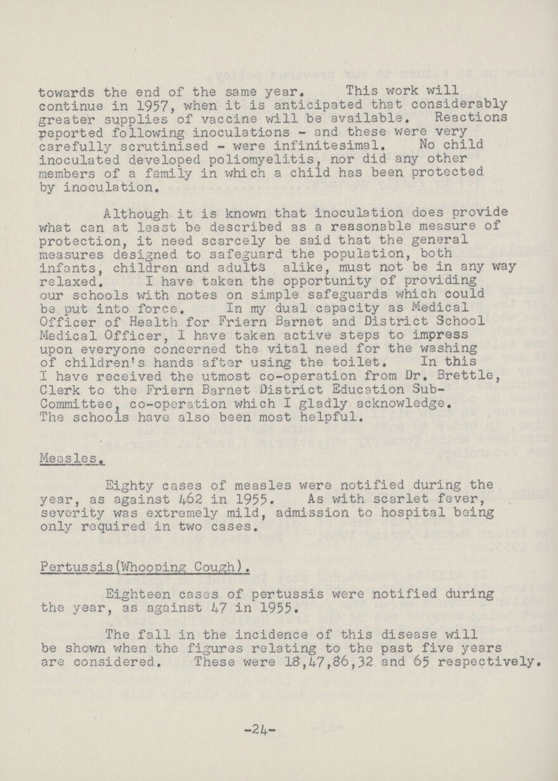 towards the end of the same year. This work will continue in 1957, when it is anticipated that considerably greater supplies of vaccine will be available. Reactions reported following inoculations - and these were very carefully scrutinised - were infinitesimal. No child inoculated developed poliomyelitis, nor did any other members of a family in which a child has been protected by inoculation. Although it is known that inoculation does provide what can at least be described as a reasonable measure of protection, it need scarcely be said that the general measures designed to safeguard the population, both infants, children and adults alike, must not be in any way relaxed. I have taken the opportunity of providing our schools with notes on simple safeguards which could be put into force. In my dual capacity as Medical Officer of Health for Friern Barnet and District School Medical Officer, 1 have taken active steps to impress upon everyone concerned the vital need for the washing of children's hands after using the toilet. In this I have received the utmost co-operation from Dr. Brettle, Clerk to the Friern Barnet District Education Sub Committee, co-operation which I gladly acknowledge. The schools have also been most helpful. Measles. Eighty cases of measles were notified during the year, as against 462 in 1955. As with scarlet fever, severity was extremely mild, admission to hospital being only required in two cases. Pertussis(Whooping Cough). Eighteen cases of pertussis were notified during the year, as against 47 in 1955. The fall in the incidence of this disease will be shown when the figures relating to the past five years are considered. These were 18,47,86,32 and 65 respectively. -24-