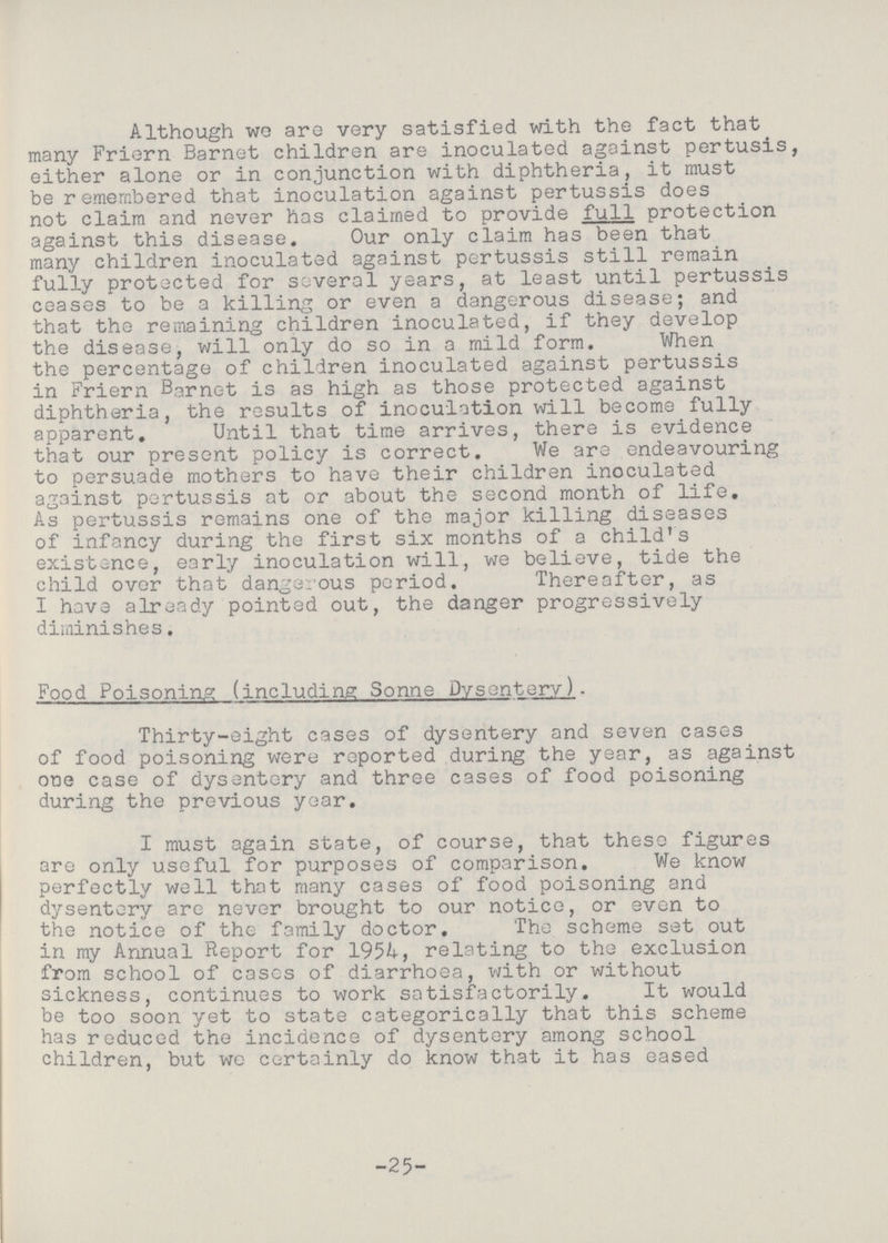 Although wo are very satisfied with the fact that many Friern Barnet children are inoculated against pertusis, either alone or in conjunction with diphtheria, it must be remembered that inoculation against pertussis does not claim and never has claimed to provide full protection against this disease. Our only claim has been that many children inoculated against pertussis still remain fully protected for several years, at least until pertussis ceases to be a killing or even a dangerous disease; and that the remaining children inoculated, if they develop the disease, will only do so in a mild form. When the percentage of children inoculated against pertussis in Friern Barnet is as high as those protected against diphtheria, the results of inoculation will become fully apparent. Until that time arrives, there is evidence that our present policy is correct. We are endeavouring to persuade mothers to have their children inoculated against pertussis at or about the second month of life. As pertussis remains one of the major killing diseases of infancy during the first six months of a child's existence, early inoculation will, we believe, tide the child over that dangerous period. Thereafter, as I have already pointed out, the danger progressively diminishes. Food Poisoning including Sonne Dysentery)- Thirty-eight cases of dysentery and seven cases of food poisoning were reported during the year, as against one case of dysentery and three cases of food poisoning during the previous year. I must again state, of course, that these figures are only useful for purposes of comparison. We know perfectly well that many cases of food poisoning and dysentery are never brought to our notice, or even to the notice of the family doctor. The scheme set out in my Annual Report for 1954, relating to the exclusion from school of cases of diarrhoea, with or without sickness, continues to work satisfactorily. It would be too soon yet to state categorically that this scheme has reduced the incidence of dysentery among school children, but we certainly do know that it has eased -25-