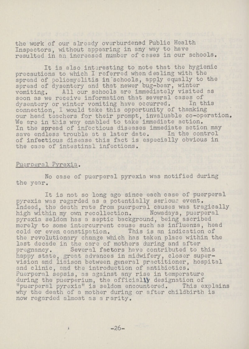the work of our already overburdened Public Health Inspectors, without appearing in any way to have resulted in an increased number of cases in our schools. It is also interesting to note that the hygienic precautions to which I referred when dealing with the spread of poliomyelitis in schools, apply equally to the spread of dysentery and that newer bug-bear, winter vomiting. All our schools are immediately visited as soon as we receive information that several cases of dysentery or winter vomiting have occurred. In this connection, I would take this opportunity of thanking our head teachers for their prompt, invaluable co-operation. We are in this way enabled to take immediate action. In the spread of infectious diseases immediate action may save endless trouble at a later date. In the control of infectious disease this fact is especially obvious in the case of intestinal infections. Puerperal Pyrexia. No case of puerperal pyrexia was notified during the year. It is not so long ago since each case of puerperal pyrexia was regarded as a potentially serious event. Indeed, the death rate from puerperal causes was tragically high within my own recollection. Nowadays, puerperal pyrexia seldom has a septic background, being ascribed merely to some intercurrent cause such as influenza, head cold or even constipation. This is an indication of the revolutionary change which has taken place within the last decade in the care of mothers during and after pregnancy. Several factors have contributed to this happy state, great advances in midwifery, closer super vision and liaison between general practitioner, hospital and clinic, and the introduction of antibiotics. Puerperal sepsis, as against any rise in temperature during the puerperium, the officially designation of puerperal pyrexia is seldom encountered. This explains why the death of a mother during or after childbirth is now regarded almost as a rarity. « -26-