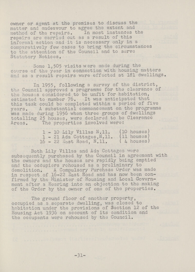 owner or agent at the premises to discuss the matter and endeavour to agree the extent and method of the repairs. In most instances the repairs are carried out as a result of this informal action and it is necessary only in a comparatively few cases to bring the circumstances to the attention of the Council and to serve Statutory Notices, Some 1,505 visits were made during the course of the year in connection with housing matters and as a result repairs were effected at l&l dwellings. In 1955, following a survey of the district, the Council approved a programme for the clearance of the houses considered to be unfit for habitation, estimated to number 76. It was anticipated that this task could bo completed within a period of five years. A substantial commencement on the programme was made during 1956 when three groups of dwellings totalling 25 houses, were declared to be Clearance Areas. The properties involved were: 1-10 Lily Villas N.ll. (10 houses) 1-21 Ada Cottages,N.11. (11 houses) 16 - 22 East Road, N.ll, ( 4 houses) Both Lily Villas and Ada Cottages were subsequently purchased by the Council in agreement with the owners and the houses are rapidly being emptied and the occupiers rehoused as a preliminary to demolition. A Compulsory Purchase Order was made in respect of 16-22 East Road and has now been con firmed by the Minister of Housing and Local Govern ment after a Hearing into an objection to the making of the Order by the owner of one of the properties. The ground floor of another property, occupied as a separate dwelling, was closed to habitation under the provisions of Section 12 of the Housing Act 1936 on account of its condition and the occupants were rehoused by the Council. -31-