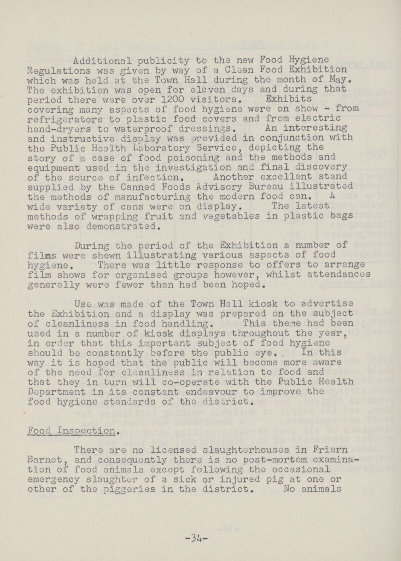 Additional publicity to the new Food Hygiene Regulations was given by way of a Clean Food Exhibition which was held at the Town Hall during the month of May. The exhibition was open for eleven days and during that period there were over 1200 visitors. Exhibits covering many aspects of food hygiene were on show - from refrigerators to plastic food covers and from electric hand-dryers to waterproof dressings. An interesting and instructive display was provided in conjunction with the Public Health Laboratory Service, depicting the story of a case of food poisoning and the methods and equipment used in the investigation and final discovery of the source of infection. Another excellent stand supplied by the Canned Foods Advisory Bureau illustrated the methods of manufacturing the modern food can. A wide variety of cans were on display. The latest methods of wrapping fruit and vegetables in plastic bags were also demonstrated. During the period of the Exhibition a number of films were shewn illustrating various aspects of food hygiene. There was little response to offers to arrange film shows for organised groups however, whilst attendances generally were fewer than had been hoped. Use was made of the Town Hall kiosk to advertise the Exhibition and a display was prepared on the subject of cleanliness in food handling. This theme had been used in a number of kiosk displays throughout the year, in order that this important subject of food hygiene should be constantly before the public eye. In this way it is hoped that the public will become more aware of the need for cleanliness in relation to food and that they in turn will co-operate with the Public Health Department in its constant endeavour to improve the food hygiene standards of the district. Food Inspection. There are no licensed slaughterhouses in Friern Barnet, and consequently there is no post-mortem examina tion of food animals except following the occasional emergency slaughter of a sick or injured pig at one or other of the piggeries in the district. No animals -34-