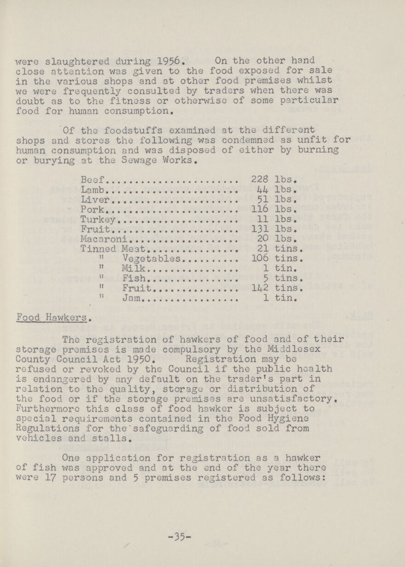 were slaughtered during 1956. On the other hand close attention was given to the food exposed for sale in the various shops and at other food premises whilst we were frequently consulted by traders when there was doubt as to the fitness or otherwise of some particular food for human consumption. Of the foodstuffs examined at the different shops and stores the following was condemned as unfit for human consumption and was disposed of either by burning or burying at the Sewage Works. Beef 228 lbs. Lamb 44 lbs. Liver 51 lbs. Pork 116 lbs. Turkey 11 lbs. Fruit 131 lbs. Macaroni 20 lbs. Tinned Meat 21 tins. „ Vegetables 106 tins. „ Milk 1 tin. „ Fish 5 tins. „ Fruit 142 tins. „ Jam 1 tin. Food Hawkers. The registration of hawkers of food and of their storage premises is made compulsory by the Middlesex County Council Act 1950. Registration may be refused or revoked by the Council if the public health is endangered by any default on the trader's part in relation to the quality, storage or distribution of the food or if the storage premises are unsatisfactory. Furthermore this class of food hawker is subject to special requirements contained in the Food Hygiene Regulations for the safeguarding of food sold from vehicles and stalls. One application for registration as a hawker of fish was approved and at the end of the year there were 17 persons and 5 premises registered as follows: -35-