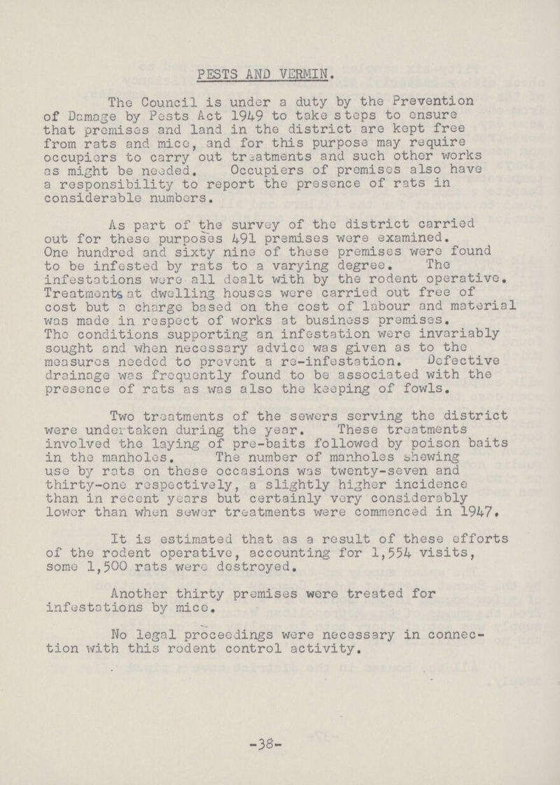 PESTS AND VERMIN. The Council is under a duty by the Prevention of Damage by Pests Act 1949 to take steps to ensure that premises and land in the district are kept free from rats and mice, and for this purpose may require occupiers to carry out treatments and such other works as might be needed. Occupiers of premises also have a responsibility to report the presence of rats in considerable numbers. As part of the survey of the district carried out for these purposes 491 premises were examined. One hundred and sixty nine of these premises were found to be infested by rats to a varying degree. The infestations were all dealt with by the rodent operative. Treatments at dwelling houses were carried out free of cost but a charge based on the cost of labour and material was made in respect of works at business premises. The conditions supporting an infestation were invariably sought and when necessary advice was given as to the measures needed to prevent a re-infestation. Defective drainage was frequently found to be associated with the presence of rats as was also the keeping of fowls. Two treatments of the sewers serving the district were undertaken during the year. These treatments involved the laying of pre-baits followed by poison baits in the manholes. The number of manholes shewing use by rats on these occasions was twenty-seven and thirty-one respectively, a slightly higher incidence than in recent years but certainly very considerably lower than when sewer treatments were commenced in 1947# It is estimated that as a result of these efforts of the rodent operative, accounting for 1,554 visits, some 1,500 rats were destroyed. Another thirty premises were treated for infestations by mice. No legal proceedings were necessary in connec tion with this rodent control activity. -38-
