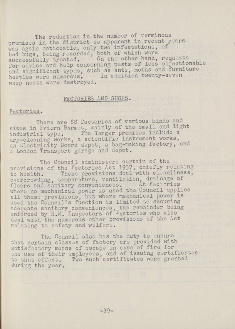 The reduction in the number of verminous premises in the district so apparent in recent years was again noticeable, only two infestations, of bed bugs, being recorded, both of which were successfully treated. On the other hand, requests for advice and help concerning pests of less objectionable and significant typos, such as ants, moths and furniture beetles were numerous. In addition twenty-seven wasp nests were destroyed. FACTORIES AND SHOPS. Factories. There are 88 factories of various kinds and sizes in Friern Barnet, mainly of the small and light industrial type. The larger premises include a dry-cleaning works, a scientific instrument works, an Electricity Board depot, a bag-making factory, and a London Transport garage and depot. The Council administers certain of the provisions of the factories Act 1937, chiefly relating to health. These provisions deal with cleanliness, overcrowding, temperature, ventilation, drainage of floors and sanitary conveniences. At factories where no mechanical power is used the Council applies all these provisions, but where mechanical power is used the Council's function is limited to securing adequate sanitary conveniences, the remainder being enforced by H.M. Inspectors of factories who also deal with the numerous other provisions of the Act relating to safety and welfare. The Council also has the duty to ensure that certain classes of factory are provided with satisfactory means of escape in. case of fire for the use of their employees, and of issuing certificates to that effect. Two such certificates were granted during the year. -39-
