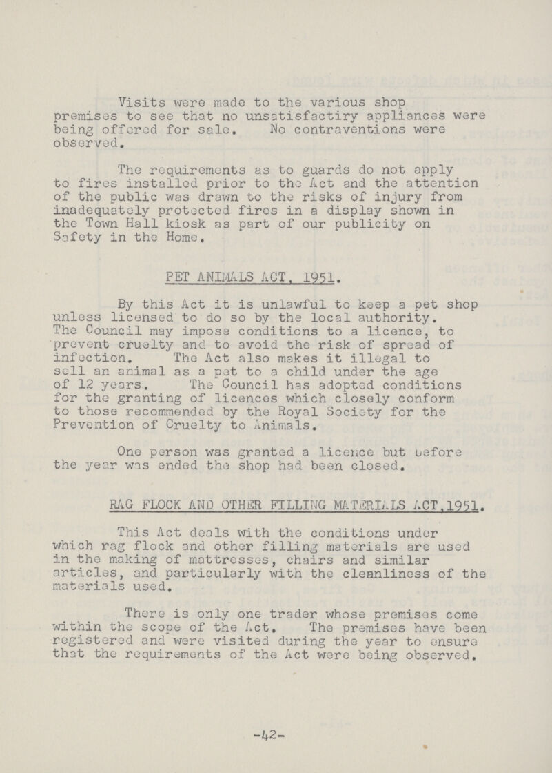 Visits were made to the various shop premises to see that no unsatisfactiry appliances were being offered for sale. No contraventions were observed. The requirements as to guards do not apply to fires installed prior to the Act and the attention of the public was drawn to the risks of injury from inadequately protected fires in a display shown in the Town Hall kiosk as part of our publicity on Safety in the Home. PET ANIMALS ACT.1951. By this Act it is unlawful to keep a pet shop unless licensed to do so by the local authority. The Council may impose conditions to a licence, to prevent cruelty and to avoid the risk of spread of infection. The Act also makes it illegal to sell an animal as a pat to a child under the age of 12 years. The Council has adopted conditions for the granting of licences which closely conform to those recommended by the Royal Society for the Prevention of Cruelty to Animals. One person was granted a licence but before the year was ended the shop had been closed. PAG FLOCK AND OTHER FILLING MATERIALS ACT. 1951. This Act deals with the conditions under which rag flock and other filling materials are used in the making of mattresses, chairs and similar articles, and particularly with the cleanliness of the materials used. There is only one trader whose premises come within the scope of the Act. The premises have been registered and were visited during the year to ensure that the requirements of the Act were being observed. -42-