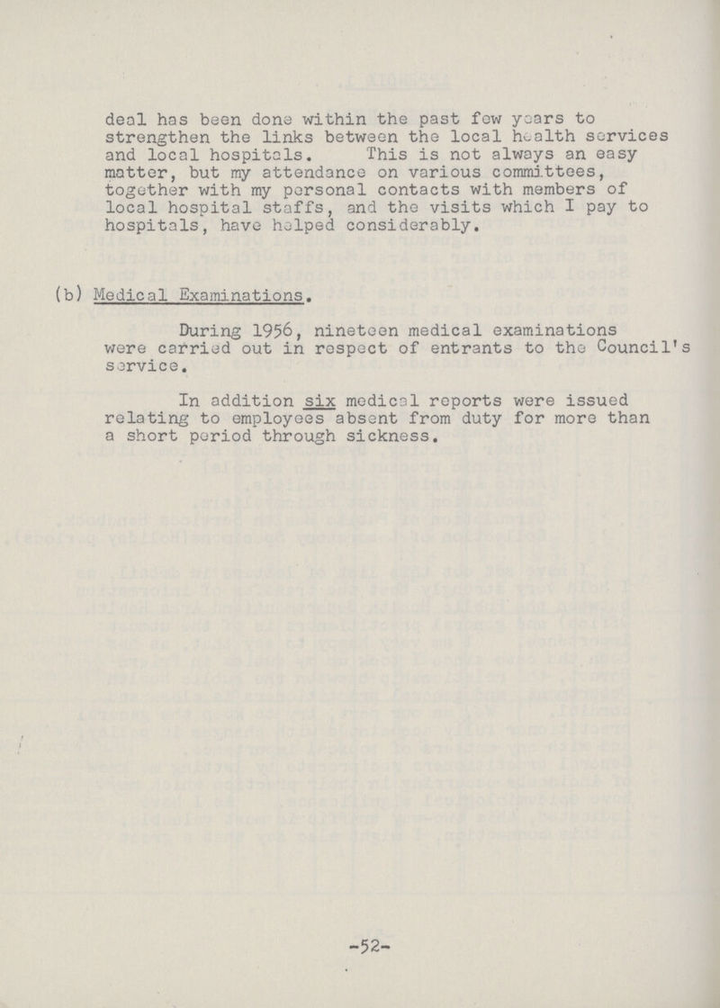 deal has been done within the past few years to strengthen the links between the local health services and local hospitals. This is not always an easy matter, but my attendance on various committees, together with my personal contacts with members of local hospital staffs, and the visits which I pay to hospitals, have helped considerably. (b) Medical Examinations. During 1956, nineteen medical examinations were carried out in respect of entrants to the Council's service. In addition six medical reports were issued relating to employees absent from duty for more than a short period through sickness. -52-